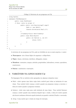 Apostila C#
Diogo Cezar Teixera Batista
20 de novembro de 2008
13
C´odigo 2: Estrutura de um programa em C#
1 using System;
2 namespace MathNamespace{
3 public class MathClass{
4 /* Main: exibe no prompt */
5 public static void Main(string [] args){
6 Math m = new Math ();
7 Console.WriteLine(m.Sum (1,1));
8 }
9 //<summary >Classe Math </ summary >
10 public class Math:Object{
11 public int Sum(int a, int b){
12 return (a+b);
13 }
14 }
15 }
16 }
A estrutura de um programa em C#, pode ser dividida em um ou mais arquivos, e conter:
• Namespaces: s˜ao a forma l´ogica de organizar o c´odigo-fonte;
• Tipos: classes, estruturas, interfaces, delega¸c˜oes, enums;
• Membros: constantes, campos, m´etodos, propriedades, indexadores, eventos, operadores,
construtores;
• Outros: com´entarios e instru¸c˜oes.
5 VARI´AVEIS NA LINGUAGEM C#
Na linguagem C# as vari´aveis est˜ao agrupadas em algumas categorias como:
• Static: existe apenas uma ´unica copia desta vari´avel para todas as instˆancias de uma
classe. Uma vari´avel static come¸ca a existir quando um programa come¸ca a executar, e
deixa de existir quando o programa terminar.
• Instance: existe uma copia para cada instˆancia de uma classe. Uma vari´avel Instance
come¸ca a existir quando uma instˆancia daquele tipo e criado, e deixa de existir quando
n˜ao houver nenhuma referencia aquela instˆancia ou quando e m´etodo Finalize e executado.
• Array: ´e uma matriz que e criada em tempo de execu¸c˜ao.
Apostila C# 13
 