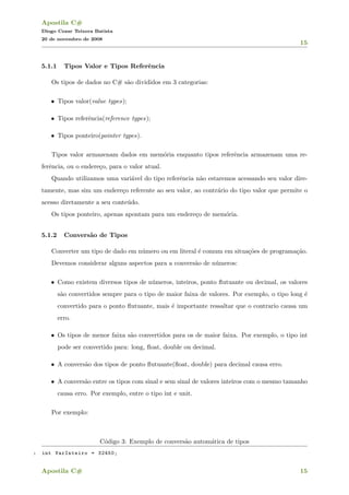 Apostila C#
Diogo Cezar Teixera Batista
20 de novembro de 2008
15
5.1.1 Tipos Valor e Tipos Referˆencia
Os tipos de dados no C# s˜ao divididos em 3 categorias:
• Tipos valor(value types);
• Tipos referˆencia(reference types);
• Tipos ponteiro(pointer types).
Tipos valor armazenam dados em mem´oria enquanto tipos referˆencia armazenam uma re-
ferˆencia, ou o endere¸co, para o valor atual.
Quando utilizamos uma vari´avel do tipo referˆencia n˜ao estaremos acessando seu valor dire-
tamente, mas sim um endere¸co referente ao seu valor, ao contr´ario do tipo valor que permite o
acesso diretamente a seu conte´udo.
Os tipos ponteiro, apenas apontam para um endere¸co de mem´oria.
5.1.2 Convers˜ao de Tipos
Converter um tipo de dado em n´umero ou em literal ´e comum em situa¸c˜oes de programa¸c˜ao.
Devemos considerar alguns aspectos para a convers˜ao de n´umeros:
• Como existem diversos tipos de n´umeros, inteiros, ponto ﬂutuante ou decimal, os valores
s˜ao convertidos sempre para o tipo de maior faixa de valores. Por exemplo, o tipo long ´e
convertido para o ponto ﬂutuante, mais ´e importante ressaltar que o contrario causa um
erro.
• Os tipos de menor faixa s˜ao convertidos para os de maior faixa. Por exemplo, o tipo int
pode ser convertido para: long, ﬂoat, double ou decimal.
• A convers˜ao dos tipos de ponto ﬂutuante(ﬂoat, double) para decimal causa erro.
• A convers˜ao entre os tipos com sinal e sem sinal de valores inteiros com o mesmo tamanho
causa erro. Por exemplo, entre o tipo int e unit.
Por exemplo:
C´odigo 3: Exemplo de convers˜ao autom´atica de tipos
1 int VarInteiro = 32450;
Apostila C# 15
 