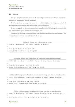 Apostila C#
Diogo Cezar Teixera Batista
20 de novembro de 2008
17
5.2 Arrays
Um tipo array ´e uma matriz de valores do mesmo tipo, que ´e criada em tempo de execu¸c˜ao,
podendo ser acessada por meio de um ´ındice.
A declara¸c˜ao do array sempre faz o uso de um colchete( [ ] ) depois do tipo da vari´avel. O
uso da instru¸c˜ao new sempre deve ser utilizado, pois ´e obrigat´orio.
O tipo array pode ter diversas dimens˜oes, o tamanho desta ´e deﬁnido pelo desenvolvedor,
mas devemos saber que o primeiro ´ındice ´e sempre zero.
No tipo array devemos sempre inicializar seus elementos, pois ´e obrigat´orio tamb´em. Veja
abaixo a forma de sintaxe para a declara¸c˜ao de arrays.
C´odigo 5: Sintaxe para a declara¸c˜ao de Arrays
1 <TIPO >[ ] NomeDoArray = new <TIPO > [ tamanho do array ];
2
3 float [] ValorIndice = new float [10];
4 string [] ElementoVetor = new string [10];
C´odigo 6: Sintaxe para a declara¸c˜ao de Arrays com duas ou mais dimens˜oes
1 <TIPO > [,] NomeDoArray = new <TIPO > [tamanho do array ,tamanho do array ];
2
3 float [,] ValorIndice = new float [10 ,10];
4 string [,,] ElementoVetor = new string [10 ,10 ,10];
C´odigo 7: Sintaxe para a declara¸c˜ao de uma matriz de Arrays com duas ou mais dimens˜oes
1 <TIPO > [][] NomeDoArray = new <TIPO > [tamanho do array] [tamanho do array ];
2
3 float [][] ValorIndice = new float [10][10];
4 string [][][] ElementoVetor = new string [10][10][10];
C´odigo 8: Sintaxe para a inicializa¸c˜ao de Arrays com duas ou mais dimens˜oes
1 <TIPO > [] NomeDoArray = new <TIPO > [tamanho do array ]{ valores separados por ,};
2
3 float [] ValorIndice = new float [5]{1.25 ,2 ,3.23 ,1.32 ,5};
Apostila C# 17
 