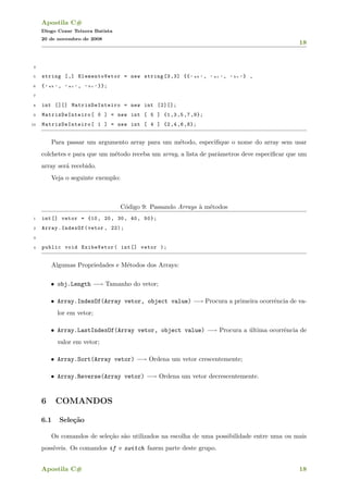 Apostila C#
Diogo Cezar Teixera Batista
20 de novembro de 2008
18
4
5 string [,] ElementoVetor = new string [3,3] {{ " a b " , " a c " , " b c " } ,
6 { " a b " , " a c " , " b c " }};
7
8 int [][] MatrizDeInteiro = new int [2][];
9 MatrizDeInteiro [ 0 ] = new int [ 5 ] {1,3,5,7,9};
10 MatrizDeInteiro [ 1 ] = new int [ 4 ] {2,4 ,6,8};
Para passar um argumento array para um m´etodo, especiﬁque o nome do array sem usar
colchetes e para que um m´etodo receba um array, a lista de parˆametros deve especiﬁcar que um
array ser´a recebido.
Veja o seguinte exemplo:
C´odigo 9: Passando Arrays `a m´etodos
1 int[] vetor = {10, 20, 30, 40, 50};
2 Array.IndexOf(vetor , 22);
3
4 public void ExibeVetor( int[] vetor );
Algumas Propriedades e M´etodos dos Arrays:
• obj.Length −→ Tamanho do vetor;
• Array.IndexOf(Array vetor, object value) −→ Procura a primeira ocorrˆencia de va-
lor em vetor;
• Array.LastIndexOf(Array vetor, object value) −→ Procura a ´ultima ocorrˆencia de
valor em vetor;
• Array.Sort(Array vetor) −→ Ordena um vetor crescentemente;
• Array.Reverse(Array vetor) −→ Ordena um vetor decrescentemente.
6 COMANDOS
6.1 Sele¸c˜ao
Os comandos de sele¸c˜ao s˜ao utilizados na escolha de uma possibilidade entre uma ou mais
poss´ıveis. Os comandos if e switch fazem parte deste grupo.
Apostila C# 18
 