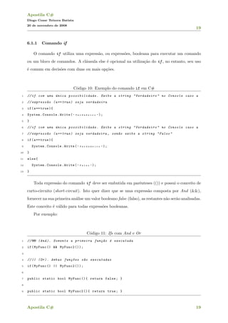 Apostila C#
Diogo Cezar Teixera Batista
20 de novembro de 2008
19
6.1.1 Comando if
O comando if utiliza uma express˜ao, ou express˜oes, booleana para executar um comando
ou um bloco de comandos. A cl´ausula else ´e opcional na utiliza¸c˜ao do if , no entanto, seu uso
´e comum em decis˜oes com duas ou mais op¸c˜oes.
C´odigo 10: Exemplo do comando if em C#
1 //if com uma ´unica possibilidade. Exibe a string "Verdadeiro" no Console caso a
2 // express~ao (a== true) seja verdadeira
3 if(a== true){
4 System.Console.Write( " V e r d a d e i r o " );
5 }
6 //if com uma ´unica possibilidade. Exibe a string "Verdadeiro" no Console caso a
7 // express~ao (a== true) seja verdadeira , sen~ao exibe a string "Falso"
8 if(a== true){
9 System.Console.Write( " V e r d a d e i r o " );
10 }
11 else{
12 System.Console.Write( " F a l s o " );
13 }
Toda express˜ao do comando if deve ser embutida em parˆenteses (()) e possui o conceito de
curto-circuito (short-circuit). Isto quer dizer que se uma express˜ao composta por And (&&),
fornecer na sua primeira an´alise um valor booleano false (falso), as restantes n˜ao ser˜ao analisadas.
Este conceito ´e v´alido para todas express˜oes booleanas.
Por exemplo:
C´odigo 11: Ifs com And e Or
1 //&& (And). Somente a primeira fun¸c~ao ´e executada
2 if(MyFunc () && MyFunc2 ());
3
4 //|| (Or). Ambas fun¸c~oes s~ao executadas
5 if(MyFunc () || MyFunc2 ());
6
7 public static bool MyFunc (){ return false; }
8
9 public static bool MyFunc2 (){ return true; }
Apostila C# 19
 
