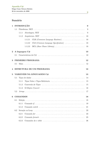 Apostila C#
Diogo Cezar Teixera Batista
20 de novembro de 2008
2
Sum´ario
1 INTRODUC¸ ˜AO 9
1.1 Plataforma .NET . . . . . . . . . . . . . . . . . . . . . . . . . . . . . . . . . . . . 9
1.1.1 Abordagem .NET . . . . . . . . . . . . . . . . . . . . . . . . . . . . . . . 9
1.1.2 Arquitetura .NET . . . . . . . . . . . . . . . . . . . . . . . . . . . . . . . 10
1.1.2.1 CLR (Commom Language Runtime) . . . . . . . . . . . . . . . . 10
1.1.2.2 CLS (Common Language Speciﬁcation) . . . . . . . . . . . . . . 10
1.1.2.3 BCL (Base Classe Library) . . . . . . . . . . . . . . . . . . . . . 10
2 A linguagem C# 10
2.1 Caracter´ısticas do C# . . . . . . . . . . . . . . . . . . . . . . . . . . . . . . . . . 10
3 PRIMEIRO PROGRAMA 12
3.1 Main . . . . . . . . . . . . . . . . . . . . . . . . . . . . . . . . . . . . . . . . . . . 12
4 ESTRUTURA DE UM PROGRAMA 12
5 VARI´AVEIS NA LINGUAGEM C# 13
5.1 Tipos de dados . . . . . . . . . . . . . . . . . . . . . . . . . . . . . . . . . . . . . 14
5.1.1 Tipos Valor e Tipos Referˆencia . . . . . . . . . . . . . . . . . . . . . . . . 15
5.1.2 Convers˜ao de Tipos . . . . . . . . . . . . . . . . . . . . . . . . . . . . . . 15
5.1.3 O Objeto Convert . . . . . . . . . . . . . . . . . . . . . . . . . . . . . . . 16
5.2 Arrays . . . . . . . . . . . . . . . . . . . . . . . . . . . . . . . . . . . . . . . . . . 17
6 COMANDOS 18
6.1 Sele¸c˜ao . . . . . . . . . . . . . . . . . . . . . . . . . . . . . . . . . . . . . . . . . . 18
6.1.1 Comando if . . . . . . . . . . . . . . . . . . . . . . . . . . . . . . . . . . . 19
6.1.2 Comando switch . . . . . . . . . . . . . . . . . . . . . . . . . . . . . . . . 21
6.2 Itera¸c˜ao ou Loop . . . . . . . . . . . . . . . . . . . . . . . . . . . . . . . . . . . . 23
6.2.1 Comando for . . . . . . . . . . . . . . . . . . . . . . . . . . . . . . . . . . 23
6.2.2 Comando foreach . . . . . . . . . . . . . . . . . . . . . . . . . . . . . . . . 25
6.2.3 Comandos do e while . . . . . . . . . . . . . . . . . . . . . . . . . . . . . 26
 