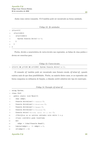 Apostila C#
Diogo Cezar Teixera Batista
20 de novembro de 2008
20
Assim como outros comandos. O if tamb´em pode ser encontrado na forma aninhada.
C´odigo 12: Ifs aninhados
1 if(x==1){
2 if(y==100){
3 if(z==1000){
4 System.Console.Write( " O K " );
5 }
6 }
7 }
Por´em, devido a caracter´ıstica de curto-circuito nas express˜oes, as linhas de cima podem e
devem ser reescritas para:
C´odigo 13: Curto-circuito
1 if(x==1 && y==100 && z==1000) System.Console.Write( " O K " );
O comando if tamb´em pode ser encontrado num formato escada if-else-if , quando
existem mais do que duas possibilidades. Por´em, na maioria destes casos, se as express˜oes n˜ao
forem compostas ou utilizarem de fun¸c˜oes, a cl´ausula switch substitui este tipo de constru¸c˜ao.
C´odigo 14: Exemplo if-else-if
1 using System;
2 class Ifs{
3 public static void Main (){
4 char chOpt;
5 Console.WriteLine( " 1 - I n s e r i r " );
6 Console.WriteLine( " 2 - A t u a l i z a r " );
7 Console.WriteLine( " 3 - A p a g a r " );
8 Console.WriteLine( " 4 - P r o c u r a r " );
9 Console.Write( " E s c o l h a e n t r e [ 1 ] a [ 4 ] : " );
10 // Verifica se os valores entrados esta entre 1 e 4
11 // caso contr´ario pede reentrada
12 do{
13 chOpt = (char)Console.Read ();
14 }while(chOpt < ’ 1 ’ || chOpt > ’ 4 ’ );
15 if(chOpt == ’ 1 ’ ){
Apostila C# 20
 