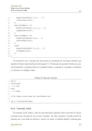 Apostila C#
Diogo Cezar Teixera Batista
20 de novembro de 2008
21
16 Console.WriteLine( " I n s e r i r . . . " );
17 // InsertFunction ();
18 }
19 else if(chOpt == ’ 2 ’ ){
20 Console.WriteLine( " A t u a l i z a r . . . " );
21 // UpdateFunction ();
22 }
23 else if(chOpt == ’ 3 ’ ){
24 Console.WriteLine( " A p a g a r . . . " );
25 // DeleteFunction ();
26 }
27 else{
28 Console.WriteLine( " P r o c u r a r . . . " );
29 // FindFunction ();
30 }
31 }
O comando if com a cl´ausula else ´unica pode ser encontrado em sua forma reduzida com
operador tern´ario representado por interroga¸c˜ao (?:). ´E chamado de operador tern´ario por pos-
suir 3 express˜oes: a primeira refere-se a condi¸c˜ao boolena, a segunda se a condi¸c˜ao ´e verdadeira
e a terceira se a condi¸c˜ao ´e falsa.
C´odigo 15: Operador Tern´ario
1 int x;
2 if(f== true)
3 x = 100;
4 else
5 x = 1000;
6
7 // As linhas acima podem ser substitu´ıdas por:
8
9 int x = f== true ?100:1000;
6.1.2 Comando switch
O comando switch utiliza o valor de uma determina express˜ao contra uma lista de valores
constantes para execu¸c˜ao de um ou mais comandos. Os valor constante ´e tratado atrav´es da
cl´ausula case e este pode ser n´umerico, caracter ou string. A cl´ausula default ´e utilizada para
Apostila C# 21
 