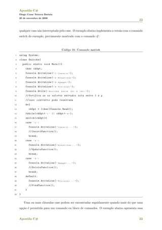 Apostila C#
Diogo Cezar Teixera Batista
20 de novembro de 2008
22
qualquer caso n˜ao interceptado pelo case. O exemplo abaixo implementa a vers˜ao com o comando
switch do exemplo, previamente mostrado com o comando if :
C´odigo 16: Comando switch
1 using System;
2 class Switchs{
3 public static void Main (){
4 char chOpt;
5 Console.WriteLine( " 1 - I n s e r i r " );
6 Console.WriteLine( " 2 - A t u a l i z a r " );
7 Console.WriteLine( " 3 - A p a g a r " );
8 Console.WriteLine( " 4 - P r o c u r a r " );
9 Console.Write( " E s c o l h a e n t r e [ 1 ] a [ 4 ] : " );
10 // Verifica se os valores entrados esta entre 1 e 4
11 // caso contr´ario pede reentrada
12 do{
13 chOpt = (char)Console.Read ();
14 }while(chOpt < ’ 1 ’ || chOpt > ’ 4 ’ );
15 switch(chOpt){
16 case ’ 1 ’ :
17 Console.WriteLine( " I n s e r i r . . . " );
18 // InsertFunction ();
19 break;
20 case ’ 2 ’ :
21 Console.WriteLine( " A t u a l i z a r . . . " );
22 // UpdateFunction ();
23 break;
24 case ’ 3 ’ :
25 Console.WriteLine( " A p a g a r . . . " );
26 // DeleteFunction ();
27 break;
28 default:
29 Console.WriteLine( " P r o c u r a r . . . " );
30 // FindFunction ();
31 }
32 }
Uma ou mais cl´ausulas case podem ser encontradas seguidamente quando mais do que uma
op¸c˜ao ´e permitida para um comando ou bloco de comandos. O exemplo abaixo apresenta essa
Apostila C# 22
 