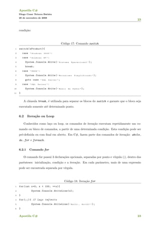 Apostila C#
Diogo Cezar Teixera Batista
20 de novembro de 2008
23
condi¸c˜ao:
C´odigo 17: Comando switch
1 switch(sProduct){
2 case " W i n d o w s 2 0 0 0 " :
3 case " W i n d o w s N T " :
4 System.Console.Write( " S i s t e m a O p e r a c i o n a l " );
5 break;
6 case " M S D E " :
7 System.Console.Write( " M e c a n i s m o S i m p l i f i c a d o " );
8 goto case " S Q L S e r v e r " ;
9 case " S Q L S e r v e r " :
10 System.Console.Write( " B a n c o d e D a d o s " );
11 }
A cl´ausula break , ´e utilizada para separar os blocos do switch e garante que o bloco seja
executado somente at´e determinado ponto.
6.2 Itera¸c˜ao ou Loop
Conhecidos como la¸co ou loop, os comandos de itera¸c˜ao executam repetidamente um co-
mando ou bloco de comandos, a partir de uma determinada condi¸c˜ao. Esta condi¸c˜ao pode ser
pr´e-deﬁnida ou com ﬁnal em aberto. Em C#, fazem parte dos comandos de itera¸c˜ao: while ,
do , for e foreach .
6.2.1 Comando for
O comando for possui 3 declara¸c˜oes opcionais, separadas por ponto e v´ırgula (;), dentro dos
parˆenteses: inicializa¸c˜ao, condi¸c˜ao e a itera¸c˜ao. Em cada parˆametro, mais de uma express˜ao
pode ser encontrada separada por v´ırgula.
C´odigo 18: Itera¸c˜ao for
1 for(int x=0; x < 100; ++x){
2 System.Console.WriteLine(x);
3 }
4 for (;;){ // La¸co infinito
5 System.Console.WriteLine( " H e l l o , W o r l d ! " );
6 }
Apostila C# 23
 