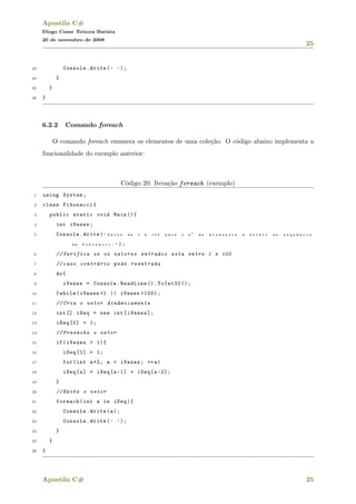 Apostila C#
Diogo Cezar Teixera Batista
20 de novembro de 2008
25
23 Console.Write( " " );
24 }
25 }
26 }
6.2.2 Comando foreach
O comando foreach enumera os elementos de uma cole¸c˜ao. O c´odigo abaixo implementa a
funcionalidade do exemplo anterior:
C´odigo 20: Itera¸c˜ao foreach (exemplo)
1 using System;
2 class Fibonacci{
3 public static void Main (){
4 int iVezes;
5 Console.Write( " E n t r e d e 1 a 1 0 0 p a r a o n ◦
d e e l e m e n t o s a e x i b i r n a s e q u ^e n c i a
d e F i b o n a c c i : " );
6 // Verifica se os valores entrados esta entre 1 e 100
7 // caso contr´ario pede reentrada
8 do{
9 iVezes = Console.ReadLine ().ToInt32 ();
10 }while(iVezes <1 || iVezes >100);
11 // Cria o vetor din^amicamente
12 int[] iSeq = new int[iVezes ];
13 iSeq [0] = 1;
14 // Preenche o vetor
15 if(iVezes > 1){
16 iSeq [1] = 1;
17 for(int a=2; a < iVezes; ++a)
18 iSeq[a] = iSeq[a-1] + iSeq[a -2];
19 }
20 // Exibe o vetor
21 foreach(int a in iSeq){
22 Console.Write(a);
23 Console.Write( " " );
24 }
25 }
26 }
Apostila C# 25
 