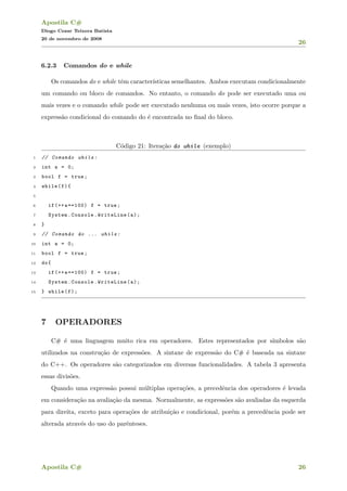 Apostila C#
Diogo Cezar Teixera Batista
20 de novembro de 2008
26
6.2.3 Comandos do e while
Os comandos do e while tˆem caracter´ısticas semelhantes. Ambos executam condicionalmente
um comando ou bloco de comandos. No entanto, o comando do pode ser executado uma ou
mais vezes e o comando while pode ser executado nenhuma ou mais vezes, isto ocorre porque a
express˜ao condicional do comando do ´e encontrada no ﬁnal do bloco.
C´odigo 21: Itera¸c˜ao do while (exemplo)
1 // Comando while:
2 int a = 0;
3 bool f = true;
4 while(f){
5
6 if(++a==100) f = true;
7 System.Console.WriteLine(a);
8 }
9 // Comando do ... while:
10 int a = 0;
11 bool f = true;
12 do{
13 if(++a==100) f = true;
14 System.Console.WriteLine(a);
15 } while(f);
7 OPERADORES
C# ´e uma linguagem muito rica em operadores. Estes representados por s´ımbolos s˜ao
utilizados na constru¸c˜ao de express˜oes. A sintaxe de express˜ao do C# ´e baseada na sintaxe
do C++. Os operadores s˜ao categorizados em diversas funcionalidades. A tabela 3 apresenta
essas divis˜oes.
Quando uma express˜ao possui m´ultiplas opera¸c˜oes, a precedˆencia dos operadores ´e levada
em considera¸c˜ao na avalia¸c˜ao da mesma. Normalmente, as express˜oes s˜ao avaliadas da esquerda
para direita, exceto para opera¸c˜oes de atribui¸c˜ao e condicional, por´em a precedˆencia pode ser
alterada atrav´es do uso do parˆenteses.
Apostila C# 26
 