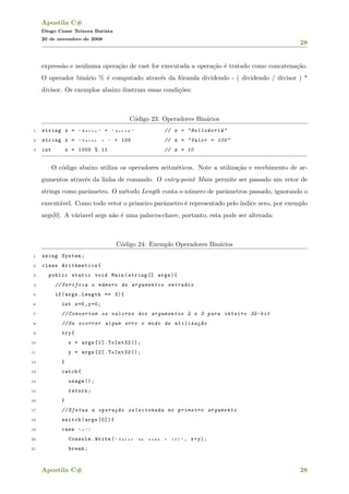 Apostila C#
Diogo Cezar Teixera Batista
20 de novembro de 2008
28
express˜ao e nenhuma opera¸c˜ao de cast for executada a opera¸c˜ao ´e tratado como concatena¸c˜ao.
O operador bin´ario % ´e computado atrav´es da f´ormula dividendo - ( dividendo / divisor ) *
divisor. Os exemplos abaixo ilustram essas condi¸c˜oes:
C´odigo 23: Operadores Bin´arios
1 string x = " H e l l o " + " W o r l d " // x = "HelloWorld"
2 string x = " V a l o r = " + 100 // x = "Valor = 100"
3 int x = 1000 % 11 // x = 10
O c´odigo abaixo utiliza os operadores aritm´eticos. Note a utiliza¸c˜ao e recebimento de ar-
gumentos atrav´es da linha de comando. O entry-point Main permite ser passado um vetor de
strings como parˆametro. O m´etodo Length conta o n´umero de parˆametros passado, ignorando o
execut´avel. Como todo vetor o primeiro parˆametro ´e representado pelo ´ındice zero, por exemplo
args[0]. A v´ariavel args n˜ao ´e uma palavra-chave, portanto, esta pode ser alterada:
C´odigo 24: Exemplo Operadores Bin´arios
1 using System;
2 class Arithmetics{
3 public static void Main(string [] args){
4 // Verifica o n´umero de argumentos entrados
5 if(args.Length == 3){
6 int x=0,y=0;
7 // Convertem os valores dos argumentos 2 e 3 para inteiro 32-bit
8 //Se ocorrer algum erro o modo de utiliza¸c~ao
9 try{
10 x = args [1]. ToInt32 ();
11 y = args [2]. ToInt32 ();
12 }
13 catch{
14 usage ();
15 return;
16 }
17 // Efetua a opera¸c~ao selecionada no primeiro argumento
18 switch(args [0]){
19 case " + " :
20 Console.Write( " V a l o r d a s o m a = { 0 } " , x+y);
21 break;
Apostila C# 28
 