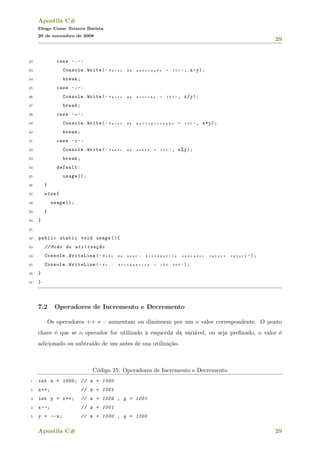 Apostila C#
Diogo Cezar Teixera Batista
20 de novembro de 2008
29
22 case " - " :
23 Console.Write( " V a l o r d a s u b t r a ¸c ~a o = { 0 } " , x-y);
24 break;
25 case " / " :
26 Console.Write( " V a l o r d a d i v i s ~a o = { 0 } " , x/y);
27 break;
28 case " * " :
29 Console.Write( " V a l o r d a m u l t i p l i c a ¸c ~a o = { 0 } " , x*y);
30 break;
31 case " % " :
32 Console.Write( " V a l o r d a s o b r a = { 0 } " , x%y);
33 break;
34 default:
35 usage ();
36 }
37 else{
38 usage ();
39 }
40 }
41
42 public static void usage (){
43 // Modo de utiliza¸c~ao
44 Console.WriteLine( " M o d o d e u s a r : A r i t h m e t i c s o p e r a d o r v a l o r 1 v a l o r 2 " );
45 Console.WriteLine( " E x . : A r i t h m e t i c s + 1 0 0 2 0 0 " );
46 }
47 }
7.2 Operadores de Incremento e Decremento
Os operadores ++ e – aumentam ou diminuem por um o valor correspondente. O ponto
chave ´e que se o operador for utilizado `a esquerda da vari´avel, ou seja preﬁxado, o valor ´e
adicionado ou subtra´ıdo de um antes de sua utiliza¸c˜ao.
C´odigo 25: Operadores de Incremento e Decremento
1 int x = 1000; // x = 1000
2 x++; // x = 1001
3 int y = x++; // x = 1002 , y = 1001
4 x--; // x = 1001
5 y = --x; // x = 1000 , y = 1000
Apostila C# 29
 