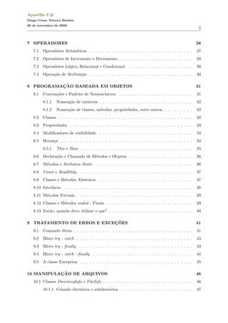 Apostila C#
Diogo Cezar Teixera Batista
20 de novembro de 2008
3
7 OPERADORES 26
7.1 Operadores Aritm´eticos . . . . . . . . . . . . . . . . . . . . . . . . . . . . . . . . 27
7.2 Operadores de Incremento e Decremento . . . . . . . . . . . . . . . . . . . . . . . 29
7.3 Operadores L´ogico, Relacional e Condicional . . . . . . . . . . . . . . . . . . . . 30
7.4 Opera¸c˜ao de Atribui¸c˜ao . . . . . . . . . . . . . . . . . . . . . . . . . . . . . . . . 30
8 PROGRAMAC¸ ˜AO BASEADA EM OBJETOS 31
8.1 Conven¸c˜oes e Padr˜oes de Nomenclatura . . . . . . . . . . . . . . . . . . . . . . . 31
8.1.1 Nomea¸c˜ao de vari´aveis . . . . . . . . . . . . . . . . . . . . . . . . . . . . . 32
8.1.2 Nomea¸c˜ao de classes, m´etodos, propriedades, entre outros. . . . . . . . . . 32
8.2 Classes . . . . . . . . . . . . . . . . . . . . . . . . . . . . . . . . . . . . . . . . . . 32
8.3 Propriedades . . . . . . . . . . . . . . . . . . . . . . . . . . . . . . . . . . . . . . 33
8.4 Modiﬁcadores de visibilidade . . . . . . . . . . . . . . . . . . . . . . . . . . . . . 34
8.5 Heran¸ca . . . . . . . . . . . . . . . . . . . . . . . . . . . . . . . . . . . . . . . . . 34
8.5.1 This e Base . . . . . . . . . . . . . . . . . . . . . . . . . . . . . . . . . . . 35
8.6 Declara¸c˜ao e Chamada de M´etodos e Objetos . . . . . . . . . . . . . . . . . . . . 36
8.7 M´etodos e Atributos Static . . . . . . . . . . . . . . . . . . . . . . . . . . . . . . 36
8.8 Const e ReadOnly . . . . . . . . . . . . . . . . . . . . . . . . . . . . . . . . . . . 37
8.9 Classes e M´etodos Abstratos . . . . . . . . . . . . . . . . . . . . . . . . . . . . . 37
8.10 Interfaces . . . . . . . . . . . . . . . . . . . . . . . . . . . . . . . . . . . . . . . . 38
8.11 M´etodos Virtuais . . . . . . . . . . . . . . . . . . . . . . . . . . . . . . . . . . . . 39
8.12 Classes e M´etodos sealed - Finais . . . . . . . . . . . . . . . . . . . . . . . . . . . 39
8.13 Ent˜ao, quando devo utilizar o que? . . . . . . . . . . . . . . . . . . . . . . . . . . 40
9 TRATAMENTO DE ERROS E EXCEC¸ ˜OES 41
9.1 Comando throw . . . . . . . . . . . . . . . . . . . . . . . . . . . . . . . . . . . . . 41
9.2 Bloco try - catch . . . . . . . . . . . . . . . . . . . . . . . . . . . . . . . . . . . . 43
9.3 Bloco try - ﬁnally . . . . . . . . . . . . . . . . . . . . . . . . . . . . . . . . . . . 43
9.4 Bloco try - catch - ﬁnally . . . . . . . . . . . . . . . . . . . . . . . . . . . . . . . 44
9.5 A classe Exception . . . . . . . . . . . . . . . . . . . . . . . . . . . . . . . . . . . 45
10 MANIPULAC¸ ˜AO DE ARQUIVOS 46
10.1 Classes DirectoryInfo e FileInfo . . . . . . . . . . . . . . . . . . . . . . . . . . . . 46
10.1.1 Criando diret´orios e subdiret´orios . . . . . . . . . . . . . . . . . . . . . . . 47
 