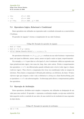 Apostila C#
Diogo Cezar Teixera Batista
20 de novembro de 2008
30
6 ++x; // x = 1001
7 --x; // x = 1000
8 y = ++x; // x = 1001 , y = 1001
7.3 Operadores L´ogico, Relacional e Condicional
Esses operadores s˜ao utilizados em express˜oes onde o resultado retornado ou a caracter´ıstica
´e booleana.
O operador de nega¸c˜ao ! retorna o complemento de um valor booleano.
C´odigo 26: Exemplo do operador de nega¸c˜ao
1 bool x = true;
2 bool y = !x // y = false;
3 if(!y) System.Console.Write( " y ´e v e r d a d e i r o " );
Os operadores relacionais ==, !=, ¡, ¿, ¡=, ¿=, resultam em um valor booleano e representam
igual, n˜ao igual ou diferente, menor, maior, menor ou igual e maior ou igual, respectivamente.
Por exemplo, a == b quer dizer se a for igual a b, isto ´e totalmente v´alido na express˜ao com
tipos primitivos(value types), tais como int, long, char, entre outros. Por´em o comportamento
dos operadores == e != s˜ao diferenciados quando utilizado entre structs (value types) e classes
(reference types). Para structs a compara¸c˜ao deve levar em considera¸c˜ao todos os campos da
estrutura. Para classes a compara¸c˜ao ´e efetuada pelo endere¸co, ou referˆencia, da classe. O ´unico
reference type que compara o valor e n˜ao a referˆencia ´e a string ou a classe System.String, pois
os operadores == e != s˜ao sobrecarregados. A sobrecarga pode alterar o comportamento padr˜ao
dos operadores.
7.4 Opera¸c˜ao de Atribui¸c˜ao
Estes operadores, divididos entre simples e compostos, s˜ao utilizados na designa¸c˜ao de um
valor para uma vari´avel. O operador = representa a atribui¸c˜ao simples, ou seja uma vari´avel do
lado esquerdo recebe o cont´eudo de um valor, de uma vari´avel ou do resultado de uma express˜ao
do lado direito.
C´odigo 27: Exemplo do operador de atribui¸c˜ao
1 int x = 10;
Apostila C# 30
 