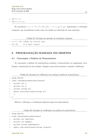 Apostila C#
Diogo Cezar Teixera Batista
20 de novembro de 2008
31
2 int y = x;
3 int z = x + y;
Os operadores +=, -=, *=, /=, %=, &=, —=, ˆ=, ¡¡= e ¿¿= representam a atribui¸c˜ao
composta, que normalmente atuam como um atalho na constru¸c˜ao de uma express˜ao.
C´odigo 28: Exemplo do operador de atribui¸c˜ao composta
1 x = x + 10; // Pode ser escrito como:
2 x+= 10; // x <op >= <valor >
8 PROGRAMAC¸ ˜AO BASEADA EM OBJETOS
8.1 Conven¸c˜oes e Padr˜oes de Nomenclatura
As conven¸c˜oes e padr˜oes de nomenclatura auxiliam o desenvolvedor na organiza¸c˜ao, loca-
liza¸c˜ao e manuten¸c˜ao de seus c´odigos. Imagine como seria encontrar a seguinte codiﬁca¸c˜ao:
C´odigo 29: Exemplo de codiﬁca¸c˜ao sem qualquer padr˜ao de nomenclatura
1 using System;
2 class classeparacadastrodeclientes {
3 private int j;
4 private int n;
5 private string str;
6 public adicionarcliente (string s){
7 }
8 }
Observe a diferen¸ca, se utilizarmos algumas regras de nomenclatura:
C´odigo 30: Exemplo de codiﬁca¸c˜ao com padr˜ao de nomenclatura
1 using System;
2 class ClasseCadastrodeClientes {
3 private int numFilhos;
4 private int numBens;
5 private string nomeCompleto;
6 public adicionarCliente (string cliente){
Apostila C# 31
 
