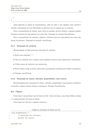 Apostila C#
Diogo Cezar Teixera Batista
20 de novembro de 2008
32
7 }
8 }
Ap´os aplicadas as regras de nomenclaturas, al´em de saber o que signiﬁca cada vari´avel e
m´etodo, conseguimos ler sem diﬁculdade as palavras sem os espa¸cos que as separam.
Para a nomenclatura de classes, como visto no exemplo, deve-se utilizar o seguinte padr˜ao:
Primeiro caractere de cada palavra em caixa alta. Chamada de nota¸c˜ao PascalCasing.
Para a nomenclatura de m´etodos, utiliza-se: Primeira letra de cada palavra em caixa alta,
menos da primeira. Chamada de nota¸c˜ao camelCasing.
8.1.1 Nomea¸c˜ao de vari´aveis
Recomenda¸c˜ao da Microsoft para nomea¸c˜ao de vari´aveis:
• Evite usar underline ” ”;
• N˜ao crie vari´aveis com o mesmo nome mudando somente entre mai´usculas e min´usculas;
• Utilize nomes de vari´aveis com min´usculas;
• Evite utilizar todas as letras mai´usculas (normalmente utilizado para deﬁnir constantes);
• Nota¸c˜ao camelCasing.
8.1.2 Nomea¸c˜ao de classes, m´etodos, propriedades, entre outros.
Recomenda¸c˜oes para nomea¸c˜ao de classes, m´etodos, propriedades, enumeradores, interfaces,
constantes, campos somente leitura e namespace: Nota¸c˜ao PascalCasting.
8.2 Classes
Uma classe ´e um poderoso tipo de dado em C#. Como estrutura, uma classe deﬁne os dados
e o comportamento dos tipos de dados.
Uma classe em C# tem a seguinte estrutura:
C´odigo 31: Exemplo de Classe em C#
1 class NomeDaClasse {
2 // Defini¸c~ao dos atributos
3 private int atrib1;
Apostila C# 32
 
