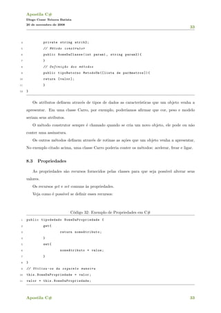 Apostila C#
Diogo Cezar Teixera Batista
20 de novembro de 2008
33
4 private string atrib2;
5 // M´etodo construtor
6 public NomeDaClasse(int param1 , string param2){
7 }
8 // Defini¸c~ao dos m´etodos
9 public tipoRetorno MetodoUm ([ lista de par^ametros ]){
10 return [valor ];
11 }
12 }
Os atributos deﬁnem atrav´es de tipos de dados as caracter´ısticas que um objeto venha a
apresentar. Em uma classe Carro, por exemplo, poder´ıamos aﬁrmar que cor, peso e modelo
seriam seus atributos.
O m´etodo construtor sempre ´e chamado quando se cria um novo objeto, ele pode ou n˜ao
conter uma assinatura.
Os outros m´etodos deﬁnem atrav´es de rotinas as a¸c˜oes que um objeto venha a apresentar,
No exemplo citado acima, uma classe Carro poderia conter os m´etodos: acelerar, frear e ligar.
8.3 Propriedades
As propriedades s˜ao recursos fornecidos pelas classes para que seja poss´ıvel alterar seus
valores.
Os recursos get e set comuns `as propriedades.
Veja como ´e poss´ıvel se deﬁnir esses recursos:
C´odigo 32: Exemplo de Propriedades em C#
1 public tipodedado NomeDaPropriedade {
2 get{
3 return nomeAtributo;
4 }
5 set{
6 nomeAtributo = value;
7 }
8 }
9 // Utiliza -se da seguinte maneira
10 this. NomeDaPropriedade = valor;
11 valor = this. NomeDaPropriedade ;
Apostila C# 33
 