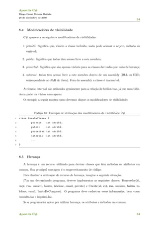 Apostila C#
Diogo Cezar Teixera Batista
20 de novembro de 2008
34
8.4 Modiﬁcadores de visibilidade
C# apresenta os seguintes modiﬁcadores de visibilidades:
1. private: Signiﬁca que, exceto a classe inclu´ıda, nada pode acessar o objeto, m´etodo ou
vari´avel;
2. public: Signiﬁca que todos tˆem acesso livre a este membro;
3. protected: Signiﬁca que s˜ao apenas vis´ıveis para as classes derivadas por meio de heran¸ca;
4. internal: todos tˆem acesso livre a este membro dentro de um assembly (DLL ou EXE;
correspondente ao JAR do Java). Fora do assembly a classe ´e inacess´ıvel.
Atributos internal, s˜ao utilizados geralmente para a cria¸c˜ao de bibliotecas, j´a que uma bibli-
oteca pode ter v´arios namespaces.
O exemplo a seguir mostra como devemos dispor os modiﬁcadores de visibilidade:
C´odigo 33: Exemplo de utiliza¸c˜ao dos modiﬁcadores de visibilidade C#
1 class NomeDaClasse {
2 private int atrib1;
3 public int atrib2;
4 protected int atrib3;
5 internal int atrib4;
6 ...
7 }
8.5 Heran¸ca
A heran¸ca ´e um recurso utilizado para derivar classes que tˆem m´etodos ou atributos em
comum. Sua principal vantagem ´e o reaproveitamento de c´odigo.
Para ilustrar a utiliza¸c˜ao do recurso de heran¸ca, imagine a seguinte situa¸c˜ao:
[?]m um determinado programa, deve-se implementar as seguintes classes: Fornecedor(id,
cnpf, rua, numero, bairro, telefone, email, gerente) e Cliente(id, cpf, rua, numero, bairro, te-
lefone, email, limiteDeCompras). O programa deve cadastrar essas informa¸c˜oes, bem como
consulta-las e imprimi-las.
Se o programador optar por utilizar heran¸ca, os atributos e m´etodos em comum:
Apostila C# 34
 