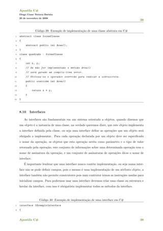 Apostila C#
Diogo Cezar Teixera Batista
20 de novembro de 2008
38
C´odigo 39: Exemplo de implementa¸c˜ao de uma classe abstrata em C#
1 abstract class formaClasse
2 {
3 abstract public int Area ();
4 }
5 class quadrado : formaClasse
6 {
7 int x, y;
8 // Se n~ao for implementado o m´etodo Area ()
9 // ser´a gerado um compile -time error.
10 // Utiliza -se o operador override para indicar a sobrescrita.
11 public override int Area ()
12 {
13 return x * y;
14 }
15 }
8.10 Interfaces
As interfaces s˜ao fundamentais em um sistema orientado a objetos, quando dizemos que
um objeto ´e a instancia de uma classe, na verdade queremos dizer, que este objeto implementa
a interface deﬁnida pela classe, ou seja uma interface deﬁne as opera¸c˜oes que um objeto ser´a
obrigado a implementar. Para cada opera¸c˜ao declarada por um objeto deve ser especiﬁcado
o nome da opera¸c˜ao, os objetos que esta opera¸c˜ao aceita como parˆametro e o tipo de valor
retornado pela opera¸c˜ao; este conjunto de informa¸c˜oes sobre uma determinada opera¸c˜ao tem o
nome de assinatura da opera¸c˜ao, e um conjunto de assinaturas de opera¸c˜oes d´a-se o nome de
interface.
´E importante lembrar que uma interface nunca cont´em implementa¸c˜ao, ou seja numa inter-
face n˜ao se pode deﬁnir campos, pois o mesmo ´e uma implementa¸c˜ao de um atributo objeto, a
interface tamb´em n˜ao permite construtores pois num contrutor temos as instru¸c˜oes usadas para
inicializar campos. Para podermos usar uma interface devemos criar uma classe ou estrutura e
herdar da interface, com isso ´e obrigat´orio implementar todos os m´etodos da interface.
C´odigo 40: Exemplo de implementa¸c˜ao de uma interface em C#
1 interface IExemploInterface
2 {
Apostila C# 38
 