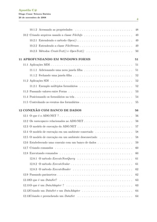 Apostila C#
Diogo Cezar Teixera Batista
20 de novembro de 2008
4
10.1.2 Acessando as propriedades . . . . . . . . . . . . . . . . . . . . . . . . . . 48
10.2 Criando arquivos usando a classe FileInfo . . . . . . . . . . . . . . . . . . . . . . 49
10.2.1 Entendendo o m´etodo Open() . . . . . . . . . . . . . . . . . . . . . . . . . 49
10.2.2 Entendendo a classe FileStream . . . . . . . . . . . . . . . . . . . . . . . . 49
10.2.3 M´etodos CreateText() e OpenText() . . . . . . . . . . . . . . . . . . . . . 50
11 APROFUNDANDO EM WINDOWS FORMS 51
11.1 Aplica¸c˜oes MDI . . . . . . . . . . . . . . . . . . . . . . . . . . . . . . . . . . . . . 51
11.1.1 Adicionando uma nova janela ﬁlha . . . . . . . . . . . . . . . . . . . . . . 51
11.1.2 Fechando uma janela ﬁlha . . . . . . . . . . . . . . . . . . . . . . . . . . . 52
11.2 Aplica¸c˜oes SDI . . . . . . . . . . . . . . . . . . . . . . . . . . . . . . . . . . . . . 52
11.2.1 Exemplo m´ultiplos formul´arios . . . . . . . . . . . . . . . . . . . . . . . . 52
11.3 Passando valores entre Forms . . . . . . . . . . . . . . . . . . . . . . . . . . . . . 53
11.4 Posicionando os formul´arios na tela . . . . . . . . . . . . . . . . . . . . . . . . . . 54
11.5 Controlando os eventos dos formul´arios . . . . . . . . . . . . . . . . . . . . . . . . 55
12 CONEX˜AO COM BANCO DE DADOS 56
12.1 O que ´e o ADO.NET ? . . . . . . . . . . . . . . . . . . . . . . . . . . . . . . . . . 56
12.2 Os namespaces relacionados ao ADO.NET . . . . . . . . . . . . . . . . . . . . . . 56
12.3 O modelo de execu¸c˜ao do ADO.NET . . . . . . . . . . . . . . . . . . . . . . . . . 57
12.4 O modelo de execu¸c˜ao em um ambiente conectado . . . . . . . . . . . . . . . . . 58
12.5 O modelo de execu¸c˜ao em um ambiente desconectado . . . . . . . . . . . . . . . 58
12.6 Estabelecendo uma conex˜ao com um banco de dados . . . . . . . . . . . . . . . . 59
12.7 Criando comandos . . . . . . . . . . . . . . . . . . . . . . . . . . . . . . . . . . . 60
12.8 Executando comandos . . . . . . . . . . . . . . . . . . . . . . . . . . . . . . . . . 60
12.8.1 O m´etodo ExecuteNonQuery . . . . . . . . . . . . . . . . . . . . . . . . . 61
12.8.2 O m´etodo ExecuteScalar . . . . . . . . . . . . . . . . . . . . . . . . . . . . 61
12.8.3 O m´etodo ExecuteReader . . . . . . . . . . . . . . . . . . . . . . . . . . . 62
12.9 Passando parˆametros . . . . . . . . . . . . . . . . . . . . . . . . . . . . . . . . . . 62
12.10O que ´e um DataSet? . . . . . . . . . . . . . . . . . . . . . . . . . . . . . . . . . 63
12.11O que ´e um DataAdapter ? . . . . . . . . . . . . . . . . . . . . . . . . . . . . . . 63
12.12Criando um DataSet e um DataAdapter . . . . . . . . . . . . . . . . . . . . . . . 64
12.13Criando e preenchendo um DataSet . . . . . . . . . . . . . . . . . . . . . . . . . 64
 