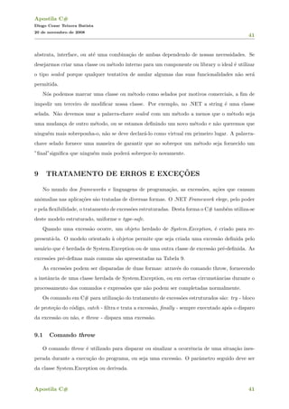 Apostila C#
Diogo Cezar Teixera Batista
20 de novembro de 2008
41
abstrata, interface, ou at´e uma combina¸c˜ao de ambas dependendo de nossas necessidades. Se
desejarmos criar uma classe ou m´etodo interno para um componente ou library o ideal ´e utilizar
o tipo sealed porque qualquer tentativa de anular algumas das suas funcionalidades n˜ao ser´a
permitida.
N´os podemos marcar uma classe ou m´etodo como selados por motivos comerciais, a ﬁm de
impedir um terceiro de modiﬁcar nossa classe. Por exemplo, no .NET a string ´e uma classe
selada. N˜ao devemos usar a palavra-chave sealed com um m´etodo a menos que o m´etodo seja
uma mudan¸ca de outro m´etodo, ou se estamos deﬁnindo um novo m´etodo e n˜ao queremos que
ningu´em mais sobreponha-o, n˜ao se deve declar´a-lo como virtual em primeiro lugar. A palavra-
chave selado fornece uma maneira de garantir que ao sobrepor um m´etodo seja fornecido um
”ﬁnal”signiﬁca que ningu´em mais poder´a sobrepor-lo novamente.
9 TRATAMENTO DE ERROS E EXCEC¸ ˜OES
No mundo dos frameworks e linguagens de programa¸c˜ao, as excess˜oes, a¸c˜oes que causam
anˆomalias nas aplica¸c˜oes s˜ao tratadas de diversas formas. O .NET Framework elege, pelo poder
e pela ﬂexibilidade, o tratamento de excess˜oes estruturadas. Desta forma o C# tamb´em utiliza-se
deste modelo estruturado, uniforme e type-safe.
Quando uma excess˜ao ocorre, um objeto herdado de System.Exception, ´e criado para re-
present´a-la. O modelo orientado `a objetos permite que seja criada uma excess˜ao deﬁnida pelo
usu´ario que ´e herdada de System.Exception ou de uma outra classe de excess˜ao pr´e-deﬁnida. As
excess˜oes pr´e-deﬁnas mais comuns s˜ao apresentadas na Tabela 9.
As excess˜oes podem ser disparadas de duas formas: atrav´es do comando throw, fornecendo
a instˆancia de uma classe herdada de System.Exception, ou em certas circunstˆancias durante o
processamento dos comandos e express˜oes que n˜ao podem ser completadas normalmente.
Os comando em C# para utiliza¸c˜ao do tratamento de excess˜oes estruturados s˜ao: try - bloco
de prote¸c˜ao do c´odigo, catch - ﬁltra e trata a excess˜ao, ﬁnally - sempre executado ap´os o disparo
da excess˜ao ou n˜ao, e throw - dispara uma excess˜ao.
9.1 Comando throw
O comando throw ´e utilizado para disparar ou sinalizar a ocorrˆencia de uma situa¸c˜ao ines-
perada durante a execu¸c˜ao do programa, ou seja uma excess˜ao. O parˆametro seguido deve ser
da classe System.Exception ou derivada.
Apostila C# 41
 