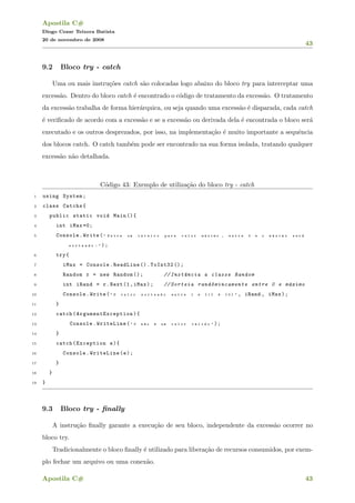 Apostila C#
Diogo Cezar Teixera Batista
20 de novembro de 2008
43
9.2 Bloco try - catch
Uma ou mais instru¸c˜oes catch s˜ao colocadas logo abaixo do bloco try para interceptar uma
excess˜ao. Dentro do bloco catch ´e encontrado o c´odigo de tratamento da excess˜ao. O tratamento
da excess˜ao trabalha de forma hier´arquica, ou seja quando uma excess˜ao ´e disparada, cada catch
´e veriﬁcado de acordo com a excess˜ao e se a excess˜ao ou derivada dela ´e encontrada o bloco ser´a
executado e os outros desprezados, por isso, na implementa¸c˜ao ´e muito importante a sequˆencia
dos blocos catch. O catch tamb´em pode ser encontrado na sua forma isolada, tratando qualquer
excess˜ao n˜ao detalhada.
C´odigo 43: Exemplo de utiliza¸c˜ao do bloco try - catch
1 using System;
2 class Catchs{
3 public static void Main (){
4 int iMax =0;
5 Console.Write( " E n t r e u m i n t e i r o p a r a v a l o r m ´a x i m o , e n t r e 0 e o m ´a x i m o s e r ´a
s o r t e a d o : " );
6 try{
7 iMax = Console.ReadLine ().ToInt32 ();
8 Random r = new Random (); // Inst^ancia a classe Random
9 int iRand = r.Next(1,iMax); // Sorteia rand^omincamente entre 0 e m´aximo
10 Console.Write( " O v a l o r s o r t e a d o e n t r e 1 e { 1 } ´e { 0 } " , iRand , iMax);
11 }
12 catch( ArgumentException ){
13 Console.WriteLine( " 0 n ~a o ´e u m v a l o r v ´a l i d o " );
14 }
15 catch(Exception e){
16 Console.WriteLine(e);
17 }
18 }
19 }
9.3 Bloco try - ﬁnally
A instru¸c˜ao ﬁnally garante a execu¸c˜ao de seu bloco, independente da excess˜ao ocorrer no
bloco try.
Tradicionalmente o bloco ﬁnally ´e utilizado para libera¸c˜ao de recursos consumidos, por exem-
plo fechar um arquivo ou uma conex˜ao.
Apostila C# 43
 