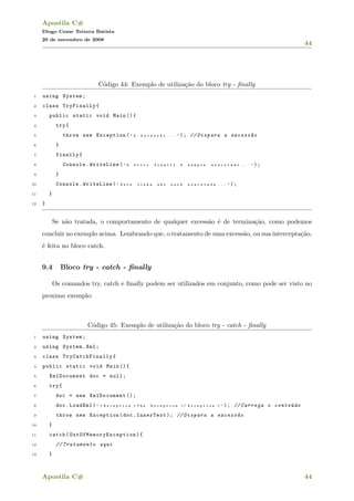 Apostila C#
Diogo Cezar Teixera Batista
20 de novembro de 2008
44
C´odigo 44: Exemplo de utiliza¸c˜ao do bloco try - ﬁnally
1 using System;
2 class TryFinally{
3 public static void Main (){
4 try{
5 throw new Exception( " A e x c e s s ~a o . . . " ); // Dispara a excess~ao
6 }
7 finally{
8 Console.WriteLine( " O b l o c o f i n a l l y ´e s e m p r e e x e c u t a d o . . . " );
9 }
10 Console.WriteLine( " E s t a l i n h a n ~a o s e r ´a e x e c u t a d a . . . " );
11 }
12 }
Se n˜ao tratada, o comportamento de qualquer excess˜ao ´e de termina¸c˜ao, como podemos
concluir no exemplo acima. Lembrando que, o tratamento de uma excess˜ao, ou sua intercepta¸c˜ao,
´e feita no bloco catch.
9.4 Bloco try - catch - ﬁnally
Os comandos try, catch e ﬁnally podem ser utilizados em conjunto, como pode ser visto no
proximo exemplo:
C´odigo 45: Exemplo de utiliza¸c˜ao do bloco try - catch - ﬁnally
1 using System;
2 using System.Xml;
3 class TryCatchFinally {
4 public static void Main (){
5 XmlDocument doc = null;
6 try{
7 doc = new XmlDocument ();
8 doc.LoadXml( " < E x c e p t i o n > T h e E x c e p t i o n < / E x c e p t i o n > " ); // Carrega o conte´udo
9 throw new Exception(doc.InnerText); // Dispara a excess~ao
10 }
11 catch( OutOfMemoryException ){
12 // Tratamento aqui
13 }
Apostila C# 44
 