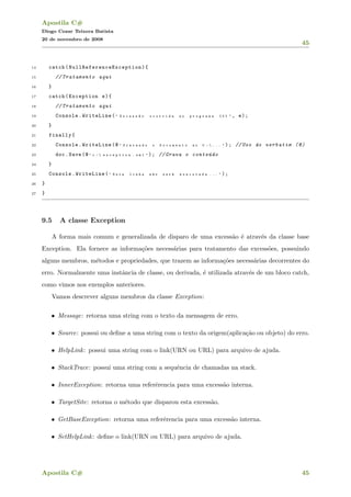 Apostila C#
Diogo Cezar Teixera Batista
20 de novembro de 2008
45
14 catch( NullReferenceException ){
15 // Tratamento aqui
16 }
17 catch(Exception e){
18 // Tratamento aqui
19 Console.WriteLine( " E x c e s s ~a o o c o r r i d a n o p r o g r a m a { 0 } " , e);
20 }
21 finally{
22 Console.WriteLine(@ " G r a v a n d o o D o c u m e n t o n o C :  . . . " ); //Uso do verbatim (@)
23 doc.Save(@ " c :  e x c e p t i o n . x m l " ); // Grava o conte´udo
24 }
25 Console.WriteLine( " E s t a l i n h a n ~a o s e r ´a e x e c u t a d a . . . " );
26 }
27 }
9.5 A classe Exception
A forma mais comum e generalizada de disparo de uma excess˜ao ´e atrav´es da classe base
Exception. Ela fornece as informa¸c˜oes necess´arias para tratamento das excess˜oes, possuindo
alguns membros, m´etodos e propriedades, que trazem as informa¸c˜oes necess´arias decorrentes do
erro. Normalmente uma instˆancia de classe, ou derivada, ´e utilizada atrav´es de um bloco catch,
como vimos nos exemplos anteriores.
Vamos descrever alguns membros da classe Exception:
• Message: retorna uma string com o texto da mensagem de erro.
• Source: possui ou deﬁne a uma string com o texto da origem(aplica¸c˜ao ou objeto) do erro.
• HelpLink: possui uma string com o link(URN ou URL) para arquivo de ajuda.
• StackTrace: possui uma string com a sequˆencia de chamadas na stack.
• InnerException: retorna uma referˆerencia para uma excess˜ao interna.
• TargetSite: retorna o m´etodo que disparou esta excess˜ao.
• GetBaseException: retorna uma referˆerencia para uma excess˜ao interna.
• SetHelpLink: deﬁne o link(URN ou URL) para arquivo de ajuda.
Apostila C# 45
 