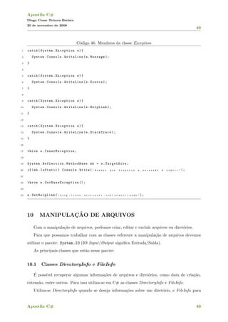 Apostila C#
Diogo Cezar Teixera Batista
20 de novembro de 2008
46
C´odigo 46: Membros da classe Exception
1 catch(System.Exception e){
2 System.Console.WriteLine(e.Message);
3 }
4
5 catch(System.Exception e){
6 System.Console.WriteLine(e.Source);
7 }
8
9 catch(System.Exception e){
10 System.Console.WriteLine(e.HelpLink);
11 }
12
13 catch(System.Exception e){
14 System.Console.WriteLine(e.StackTrace);
15 }
16
17 throw e. InnerException ;
18
19 System.Reflection.MethodBase mb = e.TargetSite;
20 if(mb.IsStatic) Console.Write( " M e m b r o q u e d i s p a r o u a e x c e s s ~a o ´e s t a t i c " );
21
22 throw e. GetBaseException ();
23
24 e.SetHelpLink( " h t t p : / / w w w . m i c r o s o f t . c o m / b r a s i l / m s d n " );
10 MANIPULAC¸ ˜AO DE ARQUIVOS
Com a manipula¸c˜ao de arquivos, podemos criar, editar e excluir arquivos ou diret´orios.
Para que possamos trabalhar com as classes referente a manipula¸c˜ao de arquivos devemos
utilizar o pacote: System.IO (IO Input/Output signiﬁca Entrada/Sa´ıda).
As principais classes que est˜ao nesse pacote:
10.1 Classes DirectoryInfo e FileInfo
´E poss´ıvel recuperar algumas informa¸c˜oes de arquivos e diret´orios, como data de cria¸c˜ao,
extens˜ao, entre outros. Para isso utiliza-se em C# as classes DirectoryInfo e FileInfo.
Utiliza-se DirectoryInfo quando se deseja informa¸c˜oes sobre um diret´orio, e FileInfo para
Apostila C# 46
 