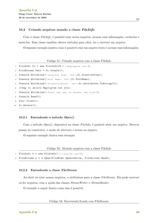 Apostila C#
Diogo Cezar Teixera Batista
20 de novembro de 2008
49
10.2 Criando arquivos usando a classe FileInfo
Com a classe FileInfo, ´e poss´ıvel criar novos arquivos, acessar suas informa¸c˜oes, exclui-los e
move-los. Essa classe tamb´em oferece m´etodos para abrir, ler e escrever um arquivo.
O seguinte exemplo mostra como ´e poss´ıvel criar um arquivo texto e acessar suas informa¸c˜oes.
C´odigo 51: Criando arquivos com a classe FileInfo
1 FileInfo fi = new FileInfo(@ " F :  M y p r o g r a m . t x t " );
2 FileStream fstr = fi.Create ();
3 Console.WriteLine( " C r e a t i o n T i m e : { 0 } " ,fi.CreationTime);
4 Console.WriteLine( " F u l l N a m e : { 0 } " ,fi.FullName);
5 Console.WriteLine( " F i l e A t t r i b u t e s : { 0 } " ,fi.Attributes.ToString ());
6 //Way to delete Myprogram.txt file.
7 Console.WriteLine( " P r e s s a n y k e y t o d e l e t e t h e f i l e " );
8 Console.Read ();
9 fstr.Close ();
10 fi.Delete ();
10.2.1 Entendendo o m´etodo Open()
Com o m´etodo Open(), dispon´ıvel na classe FileInfo, ´e poss´ıvel abrir um arquivo. Deve-se
passar no construtor, o modo de abertura e acesso ao arquivo.
O seguinte exemplo ilustra essa situa¸c˜ao:
C´odigo 52: Abrindo arquivos com a classe FileInfo
1 FileInfo f = new FileInfo( " c :  m y f i l e . t x t " );
2 FileStream s = f.Open(FileMode.OpenorWrite , FileAccess.Read);
10.2.2 Entendendo a classe FileStream
Ao abrir ou criar nossos arquivos, o atribu´ımos para a classe FileStream. Ela pode escrever
ou ler arquivos, com a ajuda das classes StreamWriter e StreamReader.
O exemplo a seguir ilustra como isso ´e poss´ıvel:
C´odigo 53: Escrevendo/Lendo com FileStream
Apostila C# 49
 