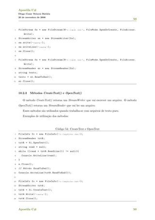 Apostila C#
Diogo Cezar Teixera Batista
20 de novembro de 2008
50
1 FileStream fs = new FileStream(@ " c :  m c b . t x t " , FileMode.OpenOrCreate , FileAccess.
Write);
2 StreamWriter sw = new StreamWriter(fs);
3 sw.write( " t e s t e " );
4 sw.writeLine( " t e s t e " );
5 sw.Close ();
6
7 FileStream fs = new FileStream(@ " c :  m c b . t x t " , FileMode.OpenOrCreate , FileAccess.
Write);
8 StreamReader sr = new StreamReader(fs);
9 string texto;
10 texto = sr.ReadToEnd ();
11 sr.Close ();
10.2.3 M´etodos CreateText() e OpenText()
O m´etodo CreateText() retorna um StreamWriter que vai escrever um arquivo. O m´etodo
OpenText() retorna um StreamReader que vai ler um arquivo.
Esses m´etodos s˜ao utilizados quando trabalha-se com arquivos de texto puro.
Exemplos de utiliza¸c˜ao dos m´etodos:
C´odigo 54: CreateText e OpenText
1 FileInfo fi = new FileInfo( " c :  m y f i l e . t x t " );
2 StreamReader txtR;
3 txtR = fi.OpenText ();
4 string read = null;
5 while (( read = txtR.ReadLine ()) != null){
6 Console.WriteLine(read);
7 }
8 s.Close ();
9 // M´etodo ReadToEnd ();
10 Console.WriteLine(txtR.ReadToEnd ());
11
12 FileInfo fi = new FileInfo( " c :  m y f i l e . t x t " );
13 StreamWriter txtW;
14 txtW = fi.CreateText ();
15 txtW.Write( " t e s t e " );
16 txtW.Close ();
Apostila C# 50
 