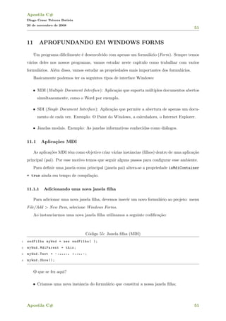 Apostila C#
Diogo Cezar Teixera Batista
20 de novembro de 2008
51
11 APROFUNDANDO EM WINDOWS FORMS
Um programa diﬁcilmente ´e desenvolvido com apenas um formul´ario (Form). Sempre temos
v´arios deles nos nossos programas, vamos estudar neste capitulo como trabalhar com varios
formul´arios. Al´em disso, vamos estudar as propriedades mais importantes dos formul´arios.
Basicamente podemos ter os seguintes tipos de interface Windows:
• MDI (Multiple Document Interface): Aplica¸c˜ao que suporta m´ultiplos documentos abertos
simultaneamente, como o Word por exemplo.
• SDI (Single Document Interface): Aplica¸c˜ao que permite a abertura de apenas um docu-
mento de cada vez. Exemplo: O Paint do Windows, a calculadora, o Internet Explorer.
• Janelas modais. Exemplo: As janelas informativas conhecidas como di´alogos.
11.1 Aplica¸c˜oes MDI
As aplica¸c˜oes MDI tˆem como objetivo criar v´arias instˆancias (ﬁlhos) dentro de uma aplica¸c˜ao
principal (pai). Por esse motivo temos que seguir alguns passos para conﬁgurar esse ambiente.
Para deﬁnir uma janela como principal (janela pai) altera-se a propriedade isMdiContainer
= true ainda em tempo de compila¸c˜ao.
11.1.1 Adicionando uma nova janela ﬁlha
Para adicionar uma nova janela ﬁlha, devemos inserir um novo formul´ario ao projeto: menu
File/Add > New Item, selecione Windows Forms.
Ao instanciarmos uma nova janela ﬁlha utilizamos a seguinte codiﬁca¸c˜ao:
C´odigo 55: Janela ﬁlha (MDI)
1 wndFilha myWnd = new wndFilha( );
2 myWnd.MdiParent = this;
3 myWnd.Text = " J a n e l a F i l h a " ;
4 myWnd.Show ();
O que se fez aqui?
• Criamos uma nova instˆancia do formul´ario que constitui a nossa janela ﬁlha;
Apostila C# 51
 