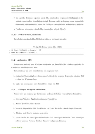 Apostila C#
Diogo Cezar Teixera Batista
20 de novembro de 2008
52
• Em seguida, deﬁnimos o pai da janela ﬁlha ajustando a propriedade MdiParent do for-
mul´ario como sendo o formul´ario principal. Por essa raz˜ao, atribu´ımos a essa propriedade
o valor this, indicando que a janela pai ´e o objeto correspondente ao formul´ario principal.
• Finalmente mostramos a janela ﬁlha chamando o m´etodo Show().
11.1.2 Fechando uma janela ﬁlha
Para fechar uma janela ﬁlha MDI ativa utiliza-se a seguinte nota¸c˜ao:
C´odigo 56: Fechar janela ﬁlha (MDI)
1 if (this.MdiChildren.Length != 0)
2 this.ActiveMdiChild .Close( );
11.2 Aplica¸c˜oes SDI
Sempre que vocˆe cria uma Windows Application um formul´ario j´a ´e criado por padr˜ao, ele
´e conhecido como formul´ario Base.
Para adicionar um novo formul´ario no seu programa vocˆe:
1. Na janela Solution Explorer, clique com o bot˜ao direito no nome do projeto, selecione Add
e clique em Windows Form;
2. Digite um nome para o novo formul´ario e clique em Add.
11.2.1 Exemplo m´ultiplos formul´arios
Vamos fazer um exemplo que ilustra como podemos trabalhar com m´ultiplos formul´ario:
1. Crie uma Windows Application chamada Formul´arios;
2. Arraste 2 buttons para o Form1;
3. Mude as propriedades Text dos Buttons 1 e 2 para Vermelho e Verde respectivamente;
4. Adicione mais dois formul´arios no projeto;
5. Mude o nome do Form2 para frmVermelho e do Form3 para frmVerde. Para isso clique
sobre o nome do Form no Solution Explorer e clique em Rename;
Apostila C# 52
 