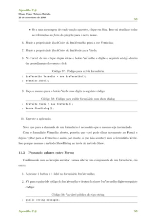 Apostila C#
Diogo Cezar Teixera Batista
20 de novembro de 2008
53
• Se a uma mensagem de conﬁrma¸c˜ao aparecer, clique em Sim. Isso vai atualizar todas
as referencias ao form do projeto para o novo nome.
6. Mude a propriedade BackColor do frmVermelho para a cor Vermelha;
7. Mude a propriedade BackColor do frmVerde para Verde;
8. No Form1 de um clique duplo sobre o bot˜ao Vermelho e digite o seguinte c´odigo dentro
do procedimento do evento click:
C´odigo 57: C´odigo para exibir formul´ario
1 frmVermelho Vermelho = new frmVermelho ();
2 Vermelho.Show ();
9. Fa¸ca o mesmo para o bot˜ao Verde mas digite o seguinte c´odigo:
C´odigo 58: C´odigo para exibir formul´ario com show dialog
1 frmVerde Verde = new frmVerde ();
2 Verde.ShowDialog ();
10. Execute a aplica¸c˜ao.
Note que para a chamada de um formul´ario ´e necess´ario que o mesmo seja instanciado.
Com o formul´ario Vermelho aberto, perceba que vocˆe pode clicar novamente no Form1 e
depois voltar para o Vermelho e assim por diante, o que n˜ao acontece com o formul´ario Verde.
Isso porque usamos o m´etodo ShowDialog ao inv´es do m´etodo Show.
11.3 Passando valores entre Forms
Continuando com o exemplo anterior, vamos alterar um componente de um formul´ario, em
outro:
1. Adicione 1 button e 1 label no formul´ario frmVermelho;
2. V´a para o painel de c´odigo do frmVermelho e dentro da classe frmVermelho digite o seguinte
c´odigo:
C´odigo 59: Vari´avel p´ublica do tipo string
1 public string mensagem;
Apostila C# 53
 