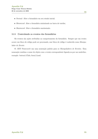Apostila C#
Diogo Cezar Teixera Batista
20 de novembro de 2008
55
• Normal: Abre o formul´ario em seu estado inicial;
• Minimized: Abre o formul´ario minimizado na barra de tarefas;
• Maximized: Abre o formul´ario maximizado.
11.5 Controlando os eventos dos formul´arios
Os eventos s˜ao a¸c˜oes atribu´ıdas ao comportamento do formul´ario. Sempre que um evento
ocorre um bloco de c´odigo pode ser processado, esse bloco de c´odigo ´e conhecido como Manipu-
lador de Evento.
O .NET Framework usa uma nomea¸c˜ao padr˜ao para os Manipuladores de Eventos. Essa
nomea¸c˜ao combina o nome do objeto com o evento correspondente ligando-os por um underline,
exemplo: button1 Click; form1 Load.
Apostila C# 55
 