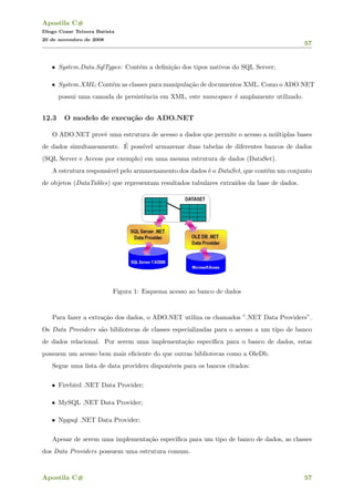 Apostila C#
Diogo Cezar Teixera Batista
20 de novembro de 2008
57
• System.Data.SqlTypes: Cont´em a deﬁni¸c˜ao dos tipos nativos do SQL Server;
• System.XML: Cont´em as classes para manipula¸c˜ao de documentos XML. Como o ADO.NET
possui uma camada de persistˆencia em XML, este namespace ´e amplamente utilizado.
12.3 O modelo de execu¸c˜ao do ADO.NET
O ADO.NET provˆe uma estrutura de acesso a dados que permite o acesso a m´ultiplas bases
de dados simultaneamente. ´E poss´ıvel armazenar duas tabelas de diferentes bancos de dados
(SQL Server e Access por exemplo) em uma mesma estrutura de dados (DataSet).
A estrutura respons´avel pelo armazenamento dos dados ´e o DataSet, que cont´em um conjunto
de objetos (DataTables) que representam resultados tabulares extra´ıdos da base de dados.
Figura 1: Esquema acesso ao banco de dados
Para fazer a extra¸c˜ao dos dados, o ADO.NET utiliza os chamados ”.NET Data Providers”.
Os Data Providers s˜ao bibliotecas de classes especializadas para o acesso a um tipo de banco
de dados relacional. Por serem uma implementa¸c˜ao espec´ıﬁca para o banco de dados, estas
possuem um acesso bem mais eﬁciente do que outras bibliotecas como a OleDb.
Segue uma lista de data providers dispon´ıveis para os bancos citados:
• Firebird .NET Data Provider;
• MySQL .NET Data Provider;
• Npgsql .NET Data Provider;
Apesar de serem uma implementa¸c˜ao espec´ıﬁca para um tipo de banco de dados, as classes
dos Data Providers possuem uma estrutura comum.
Apostila C# 57
 