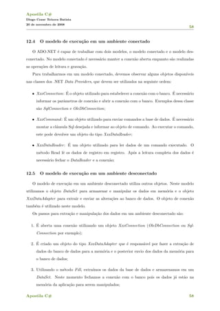 Apostila C#
Diogo Cezar Teixera Batista
20 de novembro de 2008
58
12.4 O modelo de execu¸c˜ao em um ambiente conectado
O ADO.NET ´e capaz de trabalhar com dois modelos, o modelo conectado e o modelo des-
conectado. No modelo conectado ´e necess´ario manter a conex˜ao aberta enquanto s˜ao realizadas
as opera¸c˜oes de leitura e grava¸c˜ao.
Para trabalharmos em um modelo conectado, devemos observar alguns objetos dispon´ıveis
nas classes dos .NET Data Providers, que devem ser utilizados na seguinte ordem:
• XxxConnection: ´E o objeto utilizado para estabelecer a conex˜ao com o banco. ´E necess´ario
informar os parˆametros de conex˜ao e abrir a conex˜ao com o banco. Exemplos dessa classe
s˜ao SqlConnection e OleDbConnection;
• XxxCommand: ´E um objeto utilizado para enviar comandos a base de dados. ´E necess´ario
montar a cl´ausula Sql desejada e informar ao objeto de comando. Ao executar o comando,
este pode devolver um objeto do tipo XxxDataReader;
• XxxDataReader: ´E um objeto utilizado para ler dados de um comando executado. O
m´etodo Read lˆe os dados de registro em registro. Ap´os a leitura completa dos dados ´e
necess´ario fechar o DataReader e a conex˜ao;
12.5 O modelo de execu¸c˜ao em um ambiente desconectado
O modelo de execu¸c˜ao em um ambiente desconectado utiliza outros objetos. Neste modelo
utilizamos o objeto DataSet para armazenar e manipular os dados em mem´oria e o objeto
XxxDataAdapter para extrair e enviar as altera¸c˜oes ao banco de dados. O objeto de conex˜ao
tamb´em ´e utilizado neste modelo.
Os passos para extra¸c˜ao e manipula¸c˜ao dos dados em um ambiente desconectado s˜ao:
1. ´E aberta uma conex˜ao utilizando um objeto XxxConnection (OleDbConnection ou Sql-
Connection por exemplo);
2. ´E criado um objeto do tipo XxxDataAdapter que ´e respons´avel por fazer a extra¸c˜ao de
dados do banco de dados para a mem´oria e o posterior envio dos dados da mem´oria para
o banco de dados;
3. Utilizando o m´etodo Fill, extra´ımos os dados da base de dados e armazenamos em um
DataSet. Neste momento fechamos a conex˜ao com o banco pois os dados j´a est˜ao na
mem´oria da aplica¸c˜ao para serem manipulados;
Apostila C# 58
 