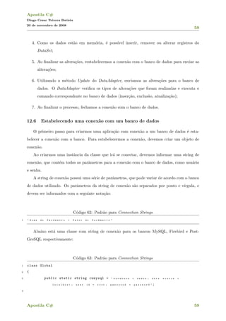 Apostila C#
Diogo Cezar Teixera Batista
20 de novembro de 2008
59
4. Como os dados est˜ao em mem´oria, ´e poss´ıvel inserir, remover ou alterar registros do
DataSet;
5. Ao ﬁnalizar as altera¸c˜oes, restabelecemos a conex˜ao com o banco de dados para enviar as
altera¸c˜oes;
6. Utilizando o m´etodo Update do DataAdapter, enviamos as altera¸c˜oes para o banco de
dados. O DataAdapter veriﬁca os tipos de altera¸c˜oes que foram realizadas e executa o
comando correspondente no banco de dados (inser¸c˜ao, exclus˜ao, atualiza¸c˜ao);
7. Ao ﬁnalizar o processo, fechamos a conex˜ao com o banco de dados.
12.6 Estabelecendo uma conex˜ao com um banco de dados
O primeiro passo para criarmos uma aplica¸c˜ao com conex˜ao a um banco de dados ´e esta-
belecer a conex˜ao com o banco. Para estabelecermos a conex˜ao, devemos criar um objeto de
conex˜ao.
Ao criarmos uma instˆancia da classe que ir´a se conectar, devemos informar uma string de
conex˜ao, que cont´em todos os parˆametros para a conex˜ao com o banco de dados, como usu´ario
e senha.
A string de conex˜ao possui uma s´erie de parˆametros, que pode variar de acordo com o banco
de dados utilizado. Os parˆametros da string de conex˜ao s˜ao separados por ponto e v´ırgula, e
devem ser informados com a seguinte nota¸c˜ao:
C´odigo 62: Padr˜ao para Connection Strings
1 " N o m e d o P a r ^a m e t r o = V a l o r d o P a r ^a m e t r o "
Abaixo est´a uma classe com string de conex˜ao para os bancos MySQL, Firebird e Post-
GreSQL respectivamente:
C´odigo 63: Padr˜ao para Connection Strings
1 class Global
2 {
3 public static string cnmysql = " d a t a b a s e = d a d o s ; d a t a s o u r c e =
l o c a l h o s t ; u s e r i d = r o o t ; p a s s w o r d = p a s s w o r d " ;
4
Apostila C# 59
 