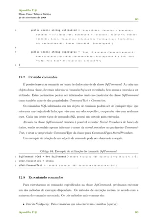 Apostila C#
Diogo Cezar Teixera Batista
20 de novembro de 2008
60
5 public static string cnfirebird = " U s e r = S Y S D B A ; P a s s w o r d = m a s t e r k e y ;
D a t a b a s e = C :   d a d o s . f d b ; D a t a S o u r c e = l o c a l h o s t ; D i a l e c t = 3 ; C h a r s e t
= W I N 1 2 5 2 ; R o l e = ; C o n n e c t i o n l i f e t i m e = 1 5 ; P o o l i n g = t r u e ; M i n P o o l S i z e
= 0 ; M a x P o o l S i z e = 5 0 ; P a c k e t S i z e = 4 0 9 6 ; S e r v e r T y p e = 0 " ;
6
7 public static string cnpostgree = " U s e r I D = p o s t g r e s ; P a s s w o r d = p a s s w o r d ;
H o s t = l o c a l h o s t ; P o r t = 5 4 3 2 ; D a t a b a s e = d a d o s ; P o o l i n g = t r u e ; M i n P o o l S i z e
= 0 ; M a x P o o l S i z e = 1 0 0 ; C o n n e c t i o n L i f e t i m e = 0 " ;
8 }
12.7 Criando comandos
´E poss´ıvel executar comando no banco de dados atrav´es da classe SqlCommand. Ao criar um
objeto dessa classe, devemos informar o comando Sql a ser executado, bem como a conex˜ao a ser
utilizada. Estes parˆametros podem ser informados tanto no construtor da classe SqlCommand
como tamb´em atrav´es das propriedades CommandText e Connection.
Os comandos SQL informados em um objeto de comando podem ser de qualquer tipo: que
retornam um conjunto de linha, que retornam um valor espec´ıﬁco, ou que n˜ao retornam nenhuma
quer. Cada um destes tipos de comando SQL possui um m´etodo para execu¸c˜ao.
Atrav´es da classe SqlCommand tamb´em ´e poss´ıvel executar Stored Procedures do banco de
dados, sendo necess´ario apenas informar o nome da stored procedure no parˆametro Command-
Text, e setar a propriedade CommandType da classe para CommandTypes.StoredProcedure.
Um exemplo de cria¸c˜ao de um objeto de comando pode ser observado a seguir.
C´odigo 64: Exemplo de utiliza¸c˜ao do comando SqlCommand
1 SqlCommand oCmd = New SqlCommand( " U P D A T E P r o d u c t s S E T U n i t P r i c e = U n i t P r i c e * 1 . 1 " );
2 oCmd.Connection = oConn;
3 oCmd.CommandText = " U P D A T E P r o d u c t s S E T U n i t P r i c e = U n i t P r i c e * 1 . 0 5 " ;
12.8 Executando comandos
Para executarmos os comandos especiﬁcados na classe SqlCommand, precisamos executar
um dos m´etodos de execu¸c˜ao dispon´ıveis. Os m´etodos de execu¸c˜ao variam de acordo com a
natureza do comando executado. Os trˆes m´etodos mais comuns s˜ao:
• ExecuteNonQuery: Para comandos que n˜ao executam consultas (querys);
Apostila C# 60
 