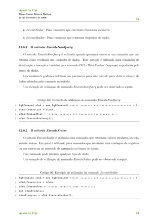 Apostila C#
Diogo Cezar Teixera Batista
20 de novembro de 2008
61
• ExecuteScalar: Para comandos que executam resultados escalares;
• ExecuteReader: Para comandos que retornam conjuntos de dados.
12.8.1 O m´etodo ExecuteNonQuery
O m´etodo ExecuteNonQuery ´e utilizado quando queremos executar um comando que n˜ao
retorna como resultado um conjunto de dados. Este m´etodo ´e utilizado para comandos de
atualiza¸c˜ao e inser¸c˜ao e tamb´em para comando DCL (Data Control Language) suportados pelo
banco de dados.
Opcionalmente podemos informar um parˆametro para este m´etodo para obter o n´umero de
linhas afetadas pelo comando executado.
Um exemplo de utiliza¸c˜ao do comando ExecuteNonQuery pode ser observado a seguir.
C´odigo 65: Exemplo de utiliza¸c˜ao do comando ExecuteNonQuery
1 SqlCommand oCmd = new SqlCommand( " U P D A T E P r o d u c t s S E T U n i t P r i c e = U n i t P r i c e * 1 . 1 " );
2 oCmd.Connection = oConn;
3 oCmd.CommandText = " U P D A T E P r o d u c t s S E T U n i t P r i c e = U n i t P r i c e * 1 . 0 5 " ;
4 oCmd. ExecuteNonQuery ();
12.8.2 O m´etodo ExecuteScalar
O m´etodo ExecuteScalar ´e utilizado para comandos que retornam valores escalares, ou seja,
valores ´unicos. Em geral ´e utilizado para comandos que retornam uma contagem de registros
ou que executam ao comando de agrega¸c˜ao no banco de dados.
Este comando pode retornar qualquer tipo de dado.
Um exemplo de utiliza¸c˜ao do comando ExecuteScalar pode ser observado a seguir.
C´odigo 66: Exemplo de utiliza¸c˜ao do comando ExecuteScalar
1 SqlCommand oCmd = new SqlCommand( " U P D A T E P r o d u c t s S E T U n i t P r i c e = U n i t P r i c e * 1 . 1 " );
2 oCmd.Connection = oConn;
3 oCmd.CommandText = " S E L E C T C O U N T ( * ) F R O M P r o d u c t s " ;
4 int iNumProdutos;
5 iNumProdutos = oCmd.ExecuteScalar ();
Apostila C# 61
 