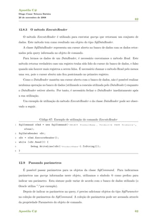 Apostila C#
Diogo Cezar Teixera Batista
20 de novembro de 2008
62
12.8.3 O m´etodo ExecuteReader
O m´etodo ExecuteReader ´e utilizado para executar querys que retornam um conjunto de
dados. Este m´etodo tem como resultado um objeto do tipo SqlDataReader.
A classe SqlDataReader representa um cursor aberto no banco de dados com os dados retor-
nados pela query informada no objeto de comando.
Para lermos os dados de um DataReader, ´e necess´ario executamos o m´etodo Read. Este
m´etodo retorna verdadeiro caso um registro tenha sido lido do cursor do banco de dados, e falso
quando n˜ao houver mais registros a serem lidos. ´E necess´ario chamar o m´etodo Read pelo menos
uma vez, pois o cursor aberto n˜ao ﬁca posicionado no primeiro registro.
Como o DataReader mant´em um cursor aberto com o banco de dados, n˜ao ´e poss´ıvel realizar
nenhuma opera¸c˜ao no banco de dados (utilizando a conex˜ao utilizada pelo DataReader) enquanto
o DataReader estiver aberto. Por tanto, ´e necess´ario fechar o DataReader imediatamente ap´os
a sua utiliza¸c˜ao.
Um exemplo de utiliza¸c˜ao do m´etodo ExecuteReader e da classe DataReader pode ser obser-
vado a seguir.
C´odigo 67: Exemplo de utiliza¸c˜ao do comando ExecuteReader
1 SqlCommand oCmd = new SqlCommand( " S E L E C T P r o d u c t N a m e , P r o d u c t I d F R O M P r o d u c t s " ,
oConn);
2 SqlDataReader oDr;
3 oDr = oCmd.ExecuteReader ();
4 while (oDr.Read ()) {
5 Debug.WriteLine(oDr( " P r o d u c t N a m e " ).ToString ());
6 }
12.9 Passando parˆametros
´E poss´ıvel passar parˆametros para os objetos da classe SqlCommand. Para indicarmos
parˆametros nas querys informadas neste objeto, utilizamos o s´ımbolo @ como preﬁxo para
indicar um parˆametro. Esta sintaxe pode variar de acordo com o banco de dados utilizado (o
Oracle utiliza ”:”por exemplo).
Depois de indicar os parˆametros na query, ´e preciso adicionar objetos do tipo SqlParameter
na cole¸c˜ao de parˆametros do SqlCommand. A cole¸c˜ao de parˆametros pode ser acessada atrav´es
da propriedade Parameters do objeto de comando.
Apostila C# 62
 