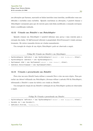 Apostila C#
Diogo Cezar Teixera Batista
20 de novembro de 2008
64
nas altera¸c˜oes que fazemos, marcando as linhas inseridas como inseridas, modiﬁcadas como mo-
diﬁcados e exclu´ıdos como exclu´ıdos. Quando conclu´ımos as altera¸c˜oes, ´e poss´ıvel chamar o
DataAdapter novamente para que ele execute para cada linha modiﬁcada o comando correspon-
dente a modiﬁca¸c˜ao realizada.
12.12 Criando um DataSet e um DataAdapter
Quando criamos um DataAdapter ´e poss´ıvel informar uma query e uma conex˜ao para a
extra¸c˜ao dos dados. O SqlCommand referente `a propriedade SelectCommand ´e criado automa-
ticamente. Os outros comandos devem ser criados manualmente.
Um exemplo de cria¸c˜ao de um objeto DataAdapter pode ser observado a seguir.
C´odigo 69: Criando um DataSet e um DataAdapter
1 SqlDataAdapter daProduct = new SqlDataAdapter ( " S E L E C T * F R O M P r o d u c t s " , oConn);
2 SqlDataAdapter daOrders = new SqlDataAdapter ();
3 SqlCommand oCmd = new SqlCommand( " S E L E C T * F R O M O r d e r s " , oConn);
4 daOrders.SelectCommand = new SqlCommand(oCmd);
12.13 Criando e preenchendo um DataSet
Para criar um novo DataSet basta utilizar o comando New e criar um novo objeto. Para pre-
encher um dataset utilizando um DataAdapter, devemos utilizar o m´etodo Fill do DataAdapter,
informando o DataSet e nome da tabela a ser criada no DataSet.
Um exemplo de cria¸c˜ao de um DataSet e utiliza¸c˜ao de um DataAdapter podem ser observados
a seguir.
C´odigo 70: Criando e preenchendo um DataSet
1 SqlDataAdapter daProduct = new SqlDataAdapter ( " S E L E C T * F R O M P r o d u c t s " , oConn);
2 DataSet ds = new DataSet ();
3 daProduct.Fill(ds , " P r o d u c t s " );
Apostila C# 64
 