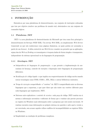 Apostila C#
Diogo Cezar Teixera Batista
20 de novembro de 2008
9
1 INTRODUC¸ ˜AO
Entende-se por uma plataforma de desenvolvimento, um conjunto de instru¸c˜oes ordenadas
que tem por objetivo resolver um problema do mundo real, abstraindo-o em um conjunto de
comandos l´ogicos.
1.1 Plataforma .NET
.NET ´e a nova plataforma de desenvolvimento da Microsoft que tem como foco principal o
desenvolvimento de Servi¸cos WEB XML. Um servi¸co Web XML, ou simplesmente Web Service
transcende ao que n´os conhecemos como p´aginas dinˆamicas, as quais podem ser acessadas a
partir de um browser. A id´eia central de um Web Service consiste em permitir que as aplica¸c˜oes,
sejam elas da Web ou Desktop, se comuniquem e troquem dados de forma simples e transparente,
independente do sistema operacional ou da linguagem de programa¸c˜ao.
1.1.1 Abordagem .NET
• Independˆencia de linguagem de programa¸c˜ao: o que permite a implementa¸c˜ao do me-
canismo de heran¸ca, controle de exce¸c˜oes e depura¸c˜ao entre linguagens de programa¸c˜ao
diferentes;
• Reutiliza¸c˜ao de c´odigo legado: o que implica em reaproveitamento de c´odigo escrito usando
outras tecnologias como COM, COM+, ATL, DLLs e outras bibliotecas existentes;
• Tempo de execu¸c˜ao compartilhado: o ”runtime” de .NET ´e compartilhado entre as diversas
linguagens que a suportam, o que quer dizer que n˜ao existe um runtime diferente para
cada linguagem que implementa .NET;
• Sistemas auto-explicativos e controle de vers˜oes: cada pe¸ca de c´odigo .NET cont´em em si
mesma a informa¸c˜ao necess´aria e suﬁciente de forma que o runtime n˜ao precise procurar
no registro do Windows mais informa¸c˜oes sobre o programa que est´a sendo executado. O
runtime encontra essas informa¸c˜oes no pr´oprio sistema em quest˜ao e sabe qual a vers˜ao a
ser executada, sem acusar aqueles velhos conﬂitos de incompatibilidade ao registrar DLLs
no Windows;
• Simplicidade na resolu¸c˜ao de problemas complexos.
Apostila C# 9
 