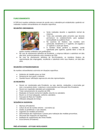 FUNCIONAMENTO

A CIPA terá reuniões ordinárias mensais de acordo com o calendário pré-estabelecido e poderão ser
realizadas reuniões extraordinárias em situações específicas.

REUNIÕES ORDINÁRIAS

                                          •    Serão realizadas durante o expediente normal da
                                               empresa.
                                           • Terão atas assinadas pelos presentes que deverão
                                               permanecer no estabelecimento, para qualquer
                                               eventualidade ou auditoria fiscal.
                                           • Na ausência de titulares nas reuniões será
                                               convocado, inicialmente o 1º suplente, em seguida o
                                               2º suplente e assim por diante,
                                           • O membro titular perderá o mandato, sendo
                                               substituído pelo suplente, quando faltar a mais de
        quatro reuniões ordinárias sem justificativas.
    •   No caso de afastamento definitivo do Presidente, a empresa indicará o substituto em dois
        dias úteis, preferencialmente entre membros da CIPA.
    •   No caso de afastamento definitivo do Vice-Presidente, os membros titulares da
        representação dos empregados, escolherão o substituto entre seus titulares, em dois dias
        úteis.


REUNIÕES EXTRAORDINÁRIAS

As reuniões extraordinárias ocorrerão em situações específicas:

    •   Acidentes de trabalho grave ou fatal.
    •   Denúncia de risco grave e iminente.
    •   Quando houver solicitação expressa de uma das representações.

AS REUNIÕES

    •   Devem ser coordenadas pelo Presidente, ou seja, abertas, conduzidas e encerradas por
        este e na ausência deste, a abertura e encerramento será feita pelo Vice-Presidente.
    •   Deverá ser respeitado calendário pré-estabelecido.
    •   Tratar exclusivamente de assuntos da CIPA.
    •   Realizada em horário normal de trabalho, descrito no calendário.
    •   Reunir-se em local adequado, conforme calendário.
    •   Execução do Plano de Trabalho.
    •   Utilização adequada do tempo.

SEQUÊNCIA SUGERIDA

    •   Abertura (Presidente).
    •   Leitura da ata da reunião anterior – secretário (a).
    •   Avaliar as pendências e suas soluções.
    •   Sugestões de medidas preventivas.
    •   Determinação dos responsáveis e prazos para realização das medidas preventivas.
    •   Discussão das Inspeções de Segurança.
    •   Avaliação do cumprimento das metas fixadas.
    •   Encerramento (Presidente)



PRÓ-ATIVIDADE - ATITUDE INTELIGENTE                                                            11
 