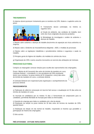 TREINAMENTO
A empresa deverá promover treinamento para os membros da CIPA, titulares e suplentes antes da
posse.

                                         O Treinamento      deverá    contemplar,   no   mínimo   os
                                         seguintes itens:

                                         a) Estudo do ambiente, das condições de trabalho, bem
                                         como dos riscos originados do processo produtivo.

                                         b) Metodologia de investigação e análise de acidentes e
                                         doenças do trabalho.

c) Noções sobre acidentes e doenças do trabalho decorrentes de exposição aos riscos existentes na
empresa.

d) Noções sobre a Síndrome da Imunodeficiência Adquirida – AIDS, e medidas de prevenção.

e) Noções sobre as legislações trabalhistas e previdenciárias relativas à segurança e saúde no
trabalho.

f) Princípios gerais de higiene do trabalho e de medidas de controle dos riscos.

g) Organização da CIPA e outros assuntos necessários ao exercício das atribuições da Comissão.

PROCESSO ELEITORAL

Compete ao empregador convocar eleições para escolha dos representantes dos empregados.

Prazos: Mínimo de 60 (sessenta) dias antes do término do mandato em curso.
Comissão Eleitoral – o presidente e o vice-presidente da CIPA constituirão
dentre seus membros, no prazo mínimo de 55 (cinqüenta e cinco) dias antes
do término do mandato em curso, a comissão eleitoral.

A Comissão Eleitoral será responsável pela organização e acompanhamento do
processo eleitoral.

PROCEDIMENTOS

a) Publicação do edital de convocação em local de fácil acesso e visualização em 55 dias antes do
término do mandato em curso.

b) Inscrição de candidatura por no mínimo 15 dias c/ fornecimento de comprovante para os
candidatos, permitindo liberdade de inscrição para todos os interessados,

c) Garantia de emprego para todos os candidatos até o dia da eleição.
d) Realização da eleição no prazo mínimo de 30 dias antes do término do mandato da CIPA,
quando houver.

e) Realização da eleição em dia normal de trabalho, respeitando os horários que possibilite a
participação da maioria dos empregados.

f) Voto secreto



PRÓ-ATIVIDADE - ATITUDE INTELIGENTE                                                               12
 