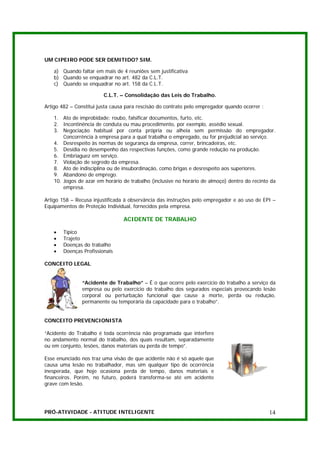 UM CIPEIRO PODE SER DEMITIDO? SIM.

   a) Quando faltar em mais de 4 reuniões sem justificativa
   b) Quando se enquadrar no art. 482 da C.L.T.
   c) Quando se enquadrar no art. 158 da C.L.T.

                         C.L.T. – Consolidação das Leis do Trabalho.

Artigo 482 – Constitui justa causa para rescisão do contrato pelo empregador quando ocorrer :

   1. Ato de improbidade: roubo, falsificar documentos, furto, etc.
   2. Incontinência de conduta ou mau procedimento, por exemplo, assédio sexual.
   3. Negociação habitual por conta própria ou alheia sem permissão do empregador.
       Concorrência à empresa para a qual trabalha o empregado, ou for prejudicial ao serviço.
   4. Desrespeito às normas de segurança da empresa, correr, brincadeiras, etc.
   5. Desídia no desempenho das respectivas funções, como grande redução na produção.
   6. Embriaguez em serviço.
   7. Violação de segredo da empresa.
   8. Ato de indisciplina ou de insubordinação, como brigas e desrespeito aos superiores.
   9. Abandono de emprego.
   10. Jogos de azar em horário de trabalho (inclusive no horário de almoço) dentro do recinto da
       empresa.

Artigo 158 – Recusa injustificada à observância das instruções pelo empregador e ao uso de EPI –
Equipamentos de Proteção Individual, fornecidos pela empresa.

                                 ACIDENTE DE TRABALHO

   •   Típico
   •   Trajeto
   •   Doenças do trabalho
   •   Doenças Profissionais

CONCEITO LEGAL


               “Acidente de Trabalho” – É o que ocorre pelo exercício do trabalho a serviço da
               empresa ou pelo exercício do trabalho dos segurados especiais provocando lesão
               corporal ou perturbação funcional que cause a morte, perda ou redução,
               permanente ou temporária da capacidade para o trabalho”.


CONCEITO PREVENCIONISTA

“Acidente do Trabalho é toda ocorrência não programada que interfere
no andamento normal do trabalho, dos quais resultam, separadamente
ou em conjunto, lesões, danos materiais ou perda de tempo”.

Esse enunciado nos traz uma visão de que acidente não é só aquele que
causa uma lesão no trabalhador, mas sim qualquer tipo de ocorrência
inesperada, que hoje ocasiona perda de tempo, danos materiais e
financeiros. Porém, no futuro, poderá transforma-se até em acidente
grave com lesão.




PRÓ-ATIVIDADE - ATITUDE INTELIGENTE                                                             14
 