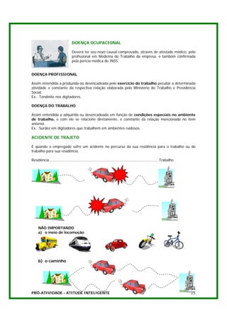 DOENÇA OCUPACIONAL

                                Deverá ter seu nexo causal comprovado, através de atestado médico, pelo
                                profissional em Medicina do Trabalho da empresa, e também confirmada
                                pela perícia médica do INSS.


DOENÇA PROFISSIONAL

Assim entendida a produzida ou desencadeada pelo exercício do trabalho peculiar a determinada
atividade e constante da respectiva relação elaborada pelo Ministério do Trabalho e Previdência
Social.
Ex.: Tendinite nos digitadores.

DOENÇA DO TRABALHO

Assim entendida a adquirida ou desencadeada em função de condições especiais no ambiente
de trabalho, e com ele se relacione diretamente, e constante da relação mencionada no item
anterior.
Ex.: Surdez em digitadores que trabalhem em ambientes ruidosos.

ACIDENTE DE TRAJETO

É quando o empregado sofre um acidente no percurso da sua residência para o trabalho ou do
trabalho para sua residência.

Residência..................................................................................................Trabalho




     NÃO IMPORTANDO
     a) o meio de locomoção




     b) o caminho




PRÓ-ATIVIDADE - ATITUDE INTELIGENTE                                                                                    15
 