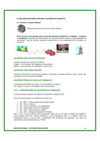 O QUE PODE DESCARACTERIZAR O ACIDENTE DE TRAJETO

   a) Exceder o tempo habitual


                 Realização do percurso além do tempo habitual



   b) Se ocorrer uma parada entre esses dois pontos (residência / trabalho – trabalho
   / residência) o acidente de trajeto poderá ser descaracterizado, sendo de responsabilidade do
   acidentado e não da empresa, qualquer despesa salvo, se em jurisprudência for decidido em
   contrário.




ACIDENTE POR ATO DE TERCEIRO:

Quando outra pessoa “provoca o acidente”.
Culposo - sem intenção, por negligência, imprudência.
Doloso – Com intenção, por sabotagem, ofensa física.

ACIDENTE POR FORÇA MAIOR:

Oriunda de fenômenos da natureza,incêndios, inundações, descargas elétricas (raios), desde que
ocorridas no local e horário de trabalho.

ACIDENTE FORA DO LOCAL DE TRABALHO:

Cumprimento de Ordem de Serviço, sob autoridade da empresa.
Ex.: Viagens a serviço, sob qualquer meio de locomoção.

CAT – COMUNICAÇÃO DE ACIDENTE DO TRABALHO

A empresa deverá registrar os acidentes de trabalho no impresso CAT.

Esse documento deverá ser emitido em 6 (seis) vias:

    1. Via –INSS - Instituto Nacional de Seguro Social.
    2. Via – Para o emitente.
    3. Via – Para o segurado ou seu dependente.
    4. Via - Sindicato de Classe do Trabalhador.
    5. Via – SUS - Sistema Único de Saúde.
    6. Via – DRT – Delegacia Regional do Trabalho.
Obs.: A CAT, é um documento muito importante. Além de ser um meio de registro de acidentes,
serve também como um controle estatístico, e mais importante ainda, é o cadastro oficial da
Previdência Social, o que permite o pagamento dos benefícios ao segurado, nos casos de
afastamento por período maior que 15 dias.




PRÓ-ATIVIDADE - ATITUDE INTELIGENTE                                                          16
 