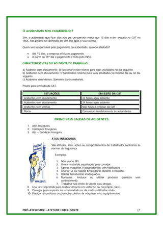 O acidentado tem estabilidade?

Sim, o acidentado que ficar afastado por um período maior que 15 dias e der entrada na CAT no
INSS, não poderá ser demitido até um ano após o seu retorno.

Quem será responsável pelo pagamento do acidentado, quando afastado?

   •     Até 15 dias, a empresa efetua o pagamento.
   •     A partir do 16º dia o pagamento é feito pelo INSS.

CARACTERÍSTICAS DO ACIDENTE DE TRABALHO

a) Acidente com afastamento: O funcionário não retorna para suas atividades no dia seguinte.
b) Acidentes sem afastamento: O funcionário retorna para suas atividades no mesmo dia ou no dia
seguinte.
c) Acidentes sem vítimas: Somente danos materiais.

Prazos para emissão da CAT.

                  SITUAÇÕES                                    EMISSÃO DA CAT
 Acidentes com afastamento                         24 horas após acidente
 Acidentes sem afastamento                         24 horas após acidente
 Acidentes sem vítimas                             Não haverá emissão da CAT
 Morte                                             Comunicar imediatamente às autoridades.


                           PRINCIPAIS CAUSAS DE ACIDENTES

   1. Atos Inseguros.
   2. Condições Inseguras.
   3. Ato + Condição Insegura.

                         ATOS INSEGUROS

                         São atitudes, atos, ações ou comportamentos do trabalhador contrários às
                         normas de segurança.

                            Exemplos:

                             1. Não usar o EPI.
                             2. Deixar materiais espalhados pelo corredor.
                             3. Operar máquinas e equipamentos sem habilitação.
                             4. Distrair-se ou realizar brincadeiras durante o trabalho.
                             5. Utilizar ferramentas inadequadas.
                             6. Manusear, misturar ou utilizar produtos químicos             sem
                                conhecimento.
                            7. Trabalhar sob efeito de álcool e/ou drogas.
   8. Usar ar comprimido para realizar limpeza em uniforme ou no próprio corpo.
   9. Carregar peso superior ao recomendado ou de modo a dificultar visão.
   10. Desligar dispositivos de proteção coletiva de máquinas e/ou equipamentos.




PRÓ-ATIVIDADE - ATITUDE INTELIGENTE                                                           17
 
