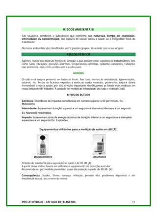 RISCOS AMBIENTAIS

São situações, condições e substâncias que conforme sua natureza, tempo de exposição,
intensidade ou concentração, são capazes de causar danos à saúde ou a integridade física do
trabalhador.

Os riscos ambientais são classificados em 5 grandes grupos, de acordo com a sua origem.

                                      RISCOS FÍSICOS

Agentes Físicos são diversas formas de energia a que possam estar expostos os trabalhadores, tais
como ruído, vibrações, pressões anormais, temperaturas extremas, radiações ionizantes, radiações
não ionizantes, bem como o infra-som e o ultra-som.

                                            RUÍDOS

O ruído está sempre presente em todos os locais. Nas ruas, sirenes de ambulância, aglomerações,
urbanas, etc. Porém se ficarmos expostos a níveis de ruídos elevados, poderemos adquirir danos
irreversíveis à nossa saúde, por isso é muito importante identificarmos as fontes mais ruidosas em
nosso ambiente de trabalho. A unidade de medida de intensidade do ruído é o decibel (dB).

                                      TIPOS DE RUÍDOS

Contínuo: Ocorrência de impactos simultâneos em numero superior a 60 por minuto. Ex:
Motosserra.
Intermitente: Apresentam duração superior a um segundo e intervalos inferiores a um segundo.
Ex: Martelete Pneumático.
Impacto: Apresentam picos de energia acústica de duração inferior a um segundo e a intervalos
superiores a um segundo Ex: Explosões.


               Equipamentos utilizados para a medição de ruído em dB (A):




          Decibelímetro                                      Dosímetro

O limite de tolerância para exposição ao ruído é de 85 dB (A).
A partir desse índice deverá ser utilizado o equipamento de proteção auricular.
Recomenda-se, por medida preventiva, o uso da proteção a partir de 80 dB (A).

Conseqüência: Surdez, Stress, cansaço, irritação, pressão alta, problemas digestivos e até
impotência sexual, decorrente do stress.




PRÓ-ATIVIDADE - ATITUDE INTELIGENTE                                                             21
 