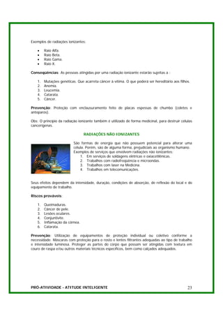 Exemplos de radiações ionizantes:

    •    Raio   Alfa.
    •    Raio   Beta.
    •    Raio   Gama.
    •    Raio   X.

Conseqüências: As pessoas atingidas por uma radiação ionizante estarão sujeitas a :

    1.   Mutações genéticas. Que acarreta câncer à vítima. O que poderá ser hereditário aos filhos.
    2.   Anemia.
    3.   Leucemia.
    4.   Catarata.
    5.   Câncer.

Prevenção: Proteção com enclausuramento feito de placas espessas de chumbo (coletes e
anteparos).

Obs: O princípio da radiação ionizante também é utilizado de forma medicinal, para destruir células
cancerígenas.

                                 RADIAÇÕES NÃO IONIZANTES

                           São formas de energia que não possuem potencial para alterar uma
                           célula. Porém, são de alguma forma, prejudiciais ao organismo humano.
                           Exemplos de serviços que envolvem radiações não ionizantes:
                               1. Em serviços de soldagens elétricas e oxiacetilênicas.
                               2. Trabalhos com radiofreqüência e microondas.
                               3. Trabalhos com laser na Medicina.
                               4. Trabalhos em telecomunicações.


Seus efeitos dependem da intensidade, duração, condições de absorção, de reflexão do local e do
equipamento de trabalho.

Riscos prováveis:

    1.   Queimaduras.
    2.   Câncer de pele.
    3.   Lesões oculares.
    4.   Conjuntivite.
    5.   Inflamação da córnea.
    6.   Catarata.

Prevenção: Utilização de equipamentos de proteção individual ou coletivo conforme a
necessidade. Máscaras com proteção para o rosto e lentes filtrantes adequadas ao tipo de trabalho
e intensidade luminosa. Proteger as partes do corpo que possam ser atingidas com textura em
couro de raspa e/ou outros materiais técnicos específicos, bem como calçados adequados.




PRÓ-ATIVIDADE - ATITUDE INTELIGENTE                                                              23
 