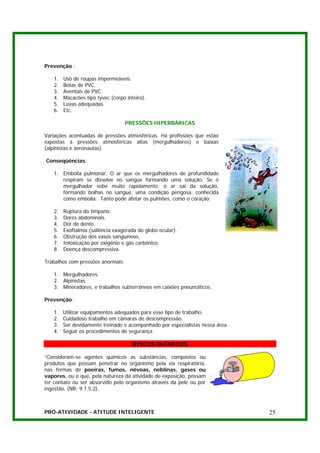 Prevenção :

   1.   Uso de roupas impermeáveis.
   2.   Botas de PVC.
   3.   Aventais de PVC.
   4.   Macacões tipo tyvec (corpo inteiro).
   5.   Luvas adequadas.
   6.   Etc.

                                   PRESSÕES HIPERBÁRICAS

Variações acentuadas de pressões atmosféricas. Há profissões que estão
expostas a pressões atmosféricas altas (mergulhadores) e baixas
(alpinistas e aeronautas).

Conseqüências:

   1. Embolia pulmonar. O ar que os mergulhadores de profundidade
      respiram se dissolve no sangue formando uma solução. Se o
      mergulhador sobe muito rapidamente, o ar sai da solução,
      formando bolhas no sangue, uma condição perigosa, conhecida
      como embolia. Tanto pode afetar os pulmões, como o coração.

   2.   Ruptura do tímpano.
   3.   Dores abdominais.
   4.   Dor de dente.
   5.   Exoftalmia (saliência exagerada do globo ocular).
   6.   Obstrução dos vasos sanguíneos.
   7.   Intoxicação por oxigênio e gás carbônico.
   8.   Doença descompressiva.

Trabalhos com pressões anormais:

   1. Mergulhadores.
   2. Alpinistas.
   3. Mineradores, e trabalhos subterrâneos em caixões pneumáticos.

Prevenção:

   1.   Utilizar equipamentos adequados para esse tipo de trabalho.
   2.   Cuidadoso trabalho em câmaras de descompressão.
   3.   Ser devidamente treinado e acompanhado por especialistas nessa área.
   4.   Seguir os procedimentos de segurança.

                                      RISCOS QUÍMICOS

“Consideram-se agentes químicos as substâncias, compostos ou
produtos que possam penetrar no organismo pela via respiratória,
nas formas de poeiras, fumos, névoas, neblinas, gases ou
vapores, ou o que, pela natureza da atividade de exposição, possam
ter contato ou ser absorvido pelo organismo através da pele ou por
ingestão. (NR- 9.1.5.2).



PRÓ-ATIVIDADE - ATITUDE INTELIGENTE                                            25
 